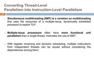 Converting Thread-Level
Parallelism into Instruction-Level Parallelism
 Simultaneous multithreading (SMT) is a variation on multithreading
that uses the resources of a multiple-issue, dynamically scheduled
processor to exploit TLP.
 Multiple-issue processors often have more functional unit
parallelism than a single thread, motivates the use of SMT.
 With register renaming and dynamic scheduling, multiple instructions
from independent threads can be issued without considering the
dependences among them.
23
 