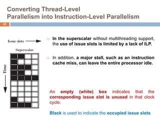 Converting Thread-Level
Parallelism into Instruction-Level Parallelism
 In the superscalar without multithreading support,
the use of issue slots is limited by a lack of ILP.
 In addition, a major stall, such as an instruction
cache miss, can leave the entire processor idle.
25
An empty (white) box indicates that the
corresponding issue slot is unused in that clock
cycle.
Black is used to indicate the occupied issue slots
 