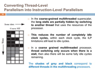 Converting Thread-Level
Parallelism into Instruction-Level Parallelism
 In the coarse-grained multithreaded superscalar,
the long stalls are partially hidden by switching
to another thread that uses the resources of the
processor.
 This reduces the number of completely idle
clock cycles, within each clock cycle, the ILP
limitations still lead to idle cycles.
 In a coarse grained multithreaded processor,
thread switching only occurs when there is a
stall, then also there will be some fully idle cycles
remaining.
26
The shades of grey and black correspond to
different threads in the multithreading processors.
 