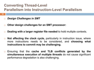 Converting Thread-Level
Parallelism into Instruction-Level Parallelism
 Design Challenges in SMT
 Other design challenges for an SMT processor:
 Dealing with a larger register file needed to hold multiple contexts.
 Not affecting the clock cycle, particularly in instruction issue, where
more instructions needs to be considered, and choosing what
instructions to commit may be challenging.
 Ensuring that the cache and TLB conflicts generated by the
simultaneous execution of multiple threads do not cause significant
performance degradation is also challenging.
30
 