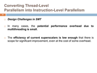 Converting Thread-Level
Parallelism into Instruction-Level Parallelism
 Design Challenges in SMT
 In many cases, the potential performance overhead due to
multithreading is small.
 The efficiency of current superscalars is low enough that there is
scope for significant improvement, even at the cost of some overhead.
31
 