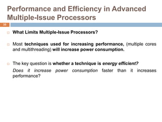 Performance and Efficiency in Advanced
Multiple-Issue Processors
 What Limits Multiple-Issue Processors?
 Most techniques used for increasing performance, (multiple cores
and multithreading) will increase power consumption.
 The key question is whether a technique is energy efficient?
Does it increase power consumption faster than it increases
performance?
35
 