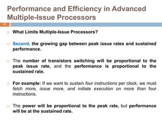 Performance and Efficiency in Advanced
Multiple-Issue Processors
 What Limits Multiple-Issue Processors?
 Second, the growing gap between peak issue rates and sustained
performance.
 The number of transistors switching will be proportional to the
peak issue rate, and the performance is proportional to the
sustained rate.
 For example: If we want to sustain four instructions per clock, we must
fetch more, issue more, and initiate execution on more than four
instructions.
 The power will be proportional to the peak rate, but performance
will be at the sustained rate.
37
 