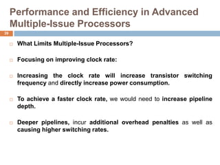 Performance and Efficiency in Advanced
Multiple-Issue Processors
 What Limits Multiple-Issue Processors?
 Focusing on improving clock rate:
 Increasing the clock rate will increase transistor switching
frequency and directly increase power consumption.
 To achieve a faster clock rate, we would need to increase pipeline
depth.
 Deeper pipelines, incur additional overhead penalties as well as
causing higher switching rates.
39
 
