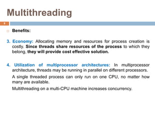 Multithreading
 Benefits:
3. Economy: Allocating memory and resources for process creation is
costly. Since threads share resources of the process to which they
belong, they will provide cost effective solution.
4. Utilization of multiprocessor architectures: In multiprocessor
architecture, threads may be running in parallel on different processors.
A single threaded process can only run on one CPU, no matter how
many are available.
Multithreading on a multi-CPU machine increases concurrency.
8
 
