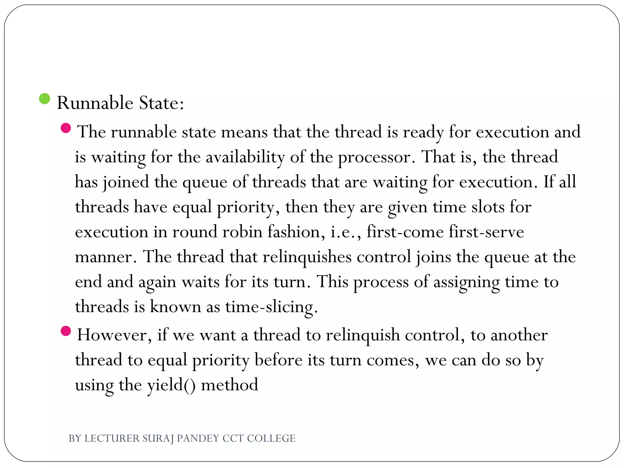 Runnable State:
The runnable state means that the thread is ready for execution and
is waiting for the availability of the processor. That is, the thread
has joined the queue of threads that are waiting for execution. If all
threads have equal priority, then they are given time slots for
execution in round robin fashion, i.e., first-come first-serve
manner. The thread that relinquishes control joins the queue at the
end and again waits for its turn. This process of assigning time to
threads is known as time-slicing.
However, if we want a thread to relinquish control, to another
thread to equal priority before its turn comes, we can do so by
using the yield() method
BY LECTURER SURAJ PANDEY CCT COLLEGE
 
