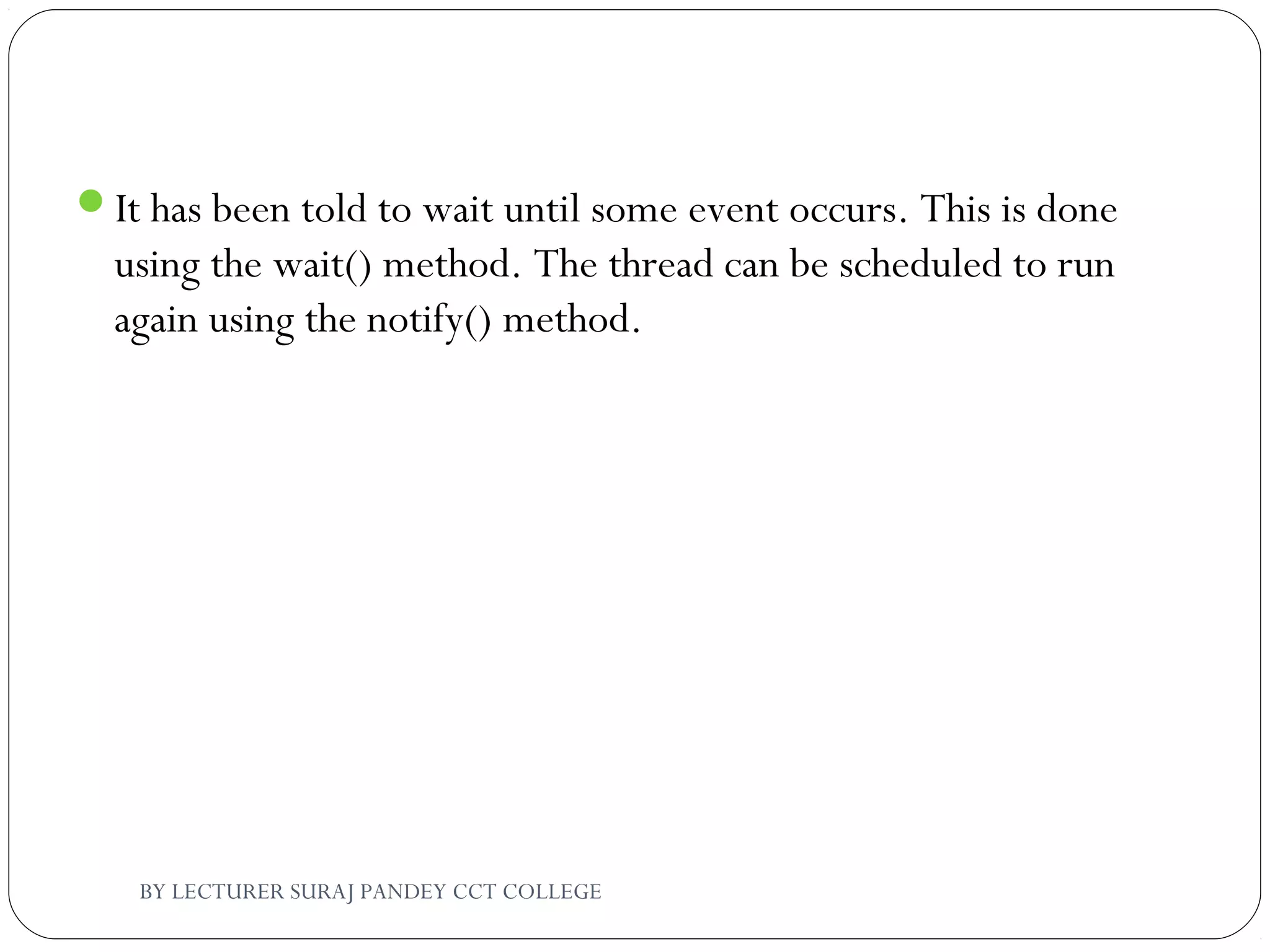 It has been told to wait until some event occurs. This is done
using the wait() method. The thread can be scheduled to run
again using the notify() method.
BY LECTURER SURAJ PANDEY CCT COLLEGE
 