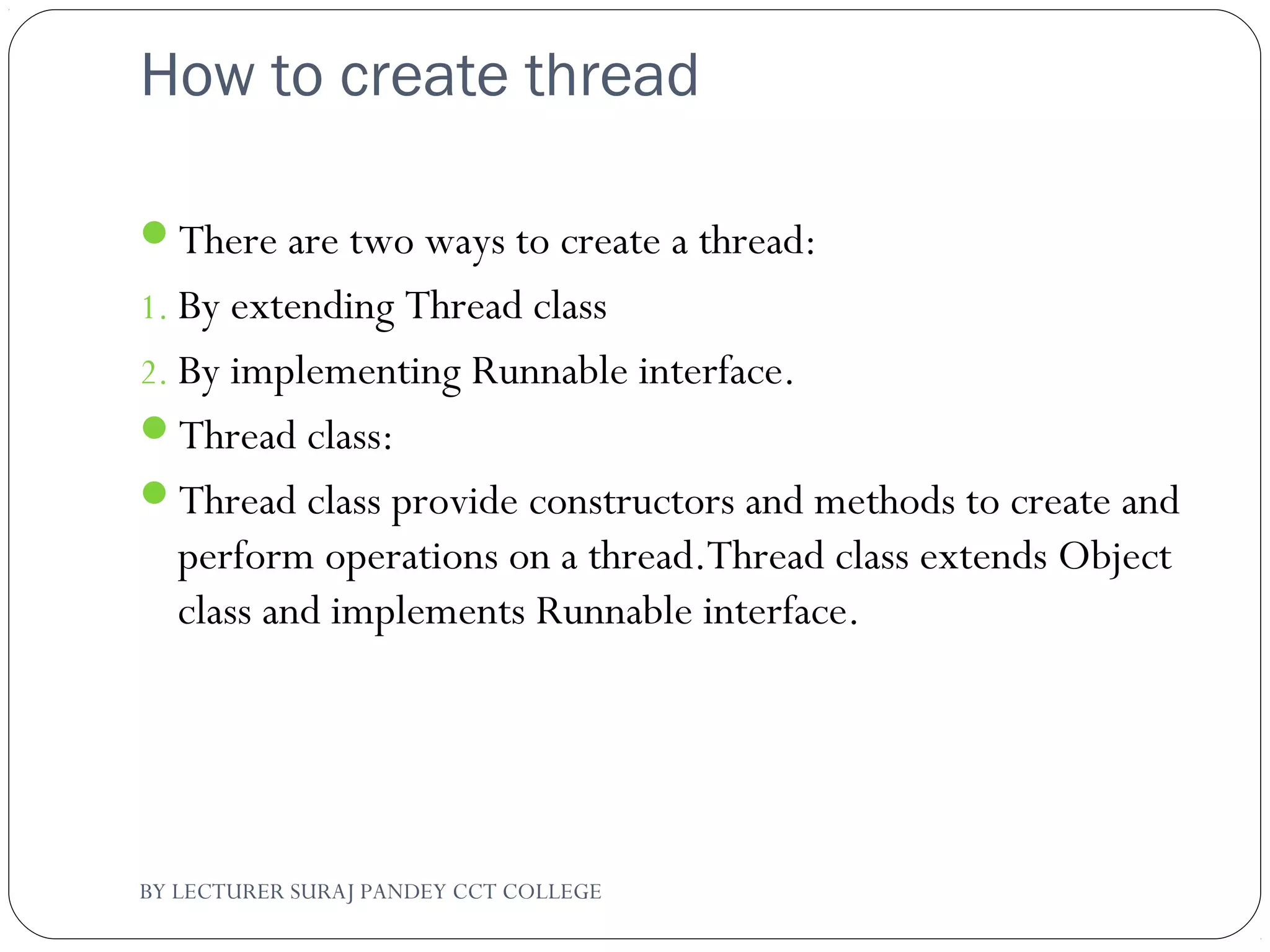 How to create thread
There are two ways to create a thread:
1. By extending Thread class
2. By implementing Runnable interface.
Thread class:
Thread class provide constructors and methods to create and
perform operations on a thread.Thread class extends Object
class and implements Runnable interface.
BY LECTURER SURAJ PANDEY CCT COLLEGE
 