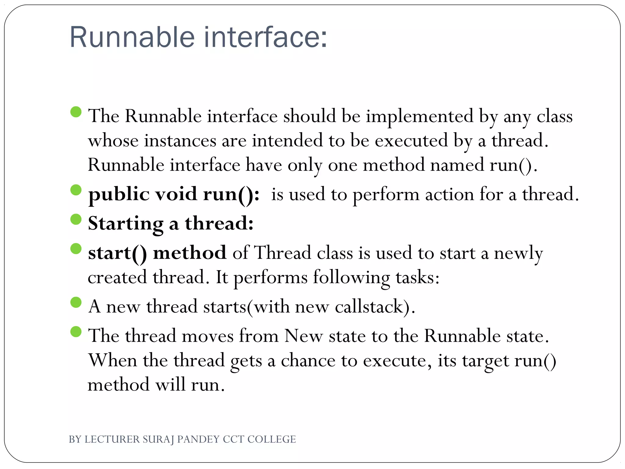 Runnable interface:
The Runnable interface should be implemented by any class
whose instances are intended to be executed by a thread.
Runnable interface have only one method named run().
public void run(): is used to perform action for a thread.
Starting a thread:
start() method of Thread class is used to start a newly
created thread. It performs following tasks:
A new thread starts(with new callstack).
The thread moves from New state to the Runnable state.
When the thread gets a chance to execute, its target run()
method will run.
BY LECTURER SURAJ PANDEY CCT COLLEGE
 