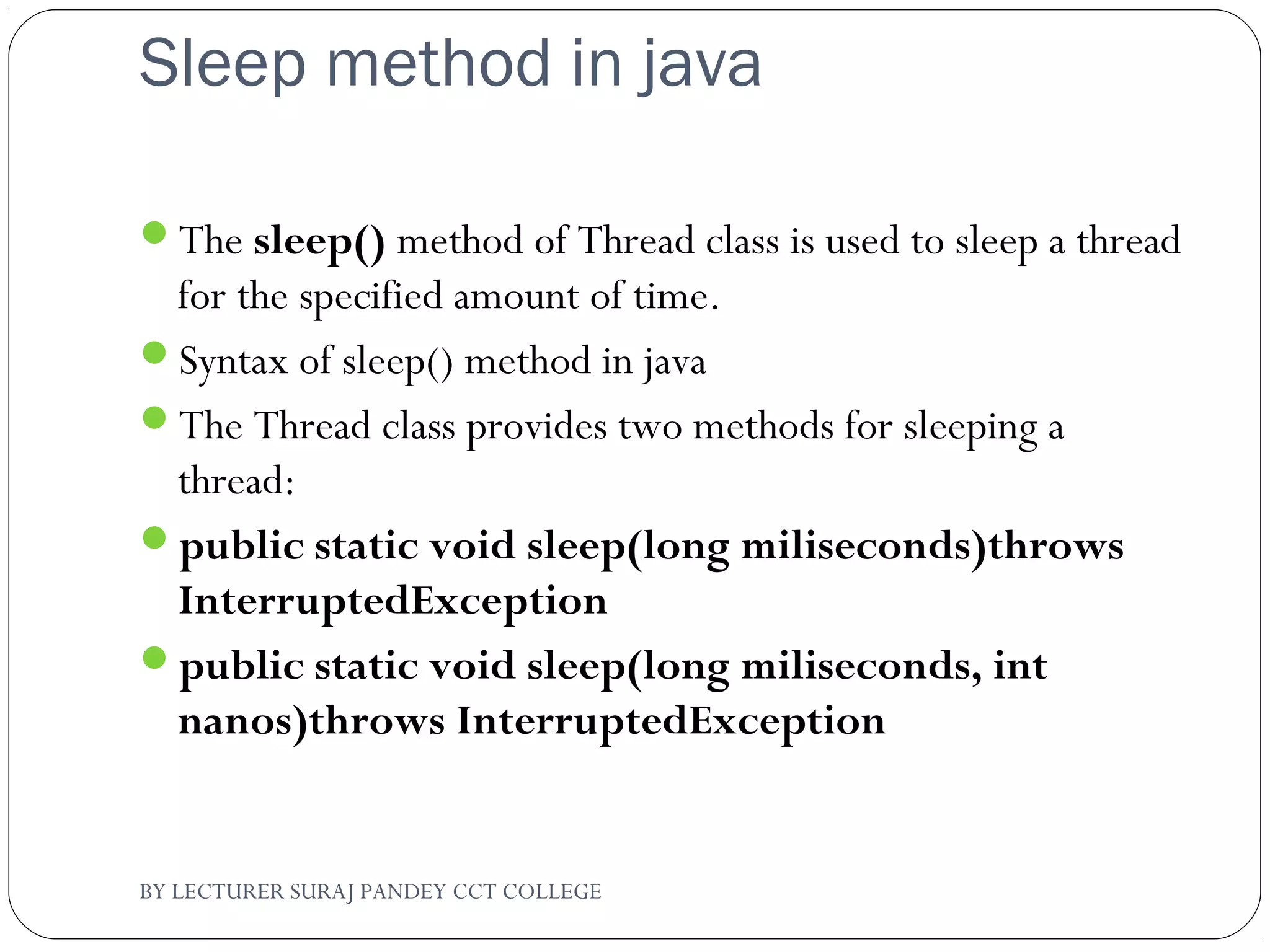 Sleep method in java
The sleep() method of Thread class is used to sleep a thread
for the specified amount of time.
Syntax of sleep() method in java
The Thread class provides two methods for sleeping a
thread:
public static void sleep(long miliseconds)throws
InterruptedException
public static void sleep(long miliseconds, int
nanos)throws InterruptedException
BY LECTURER SURAJ PANDEY CCT COLLEGE
 