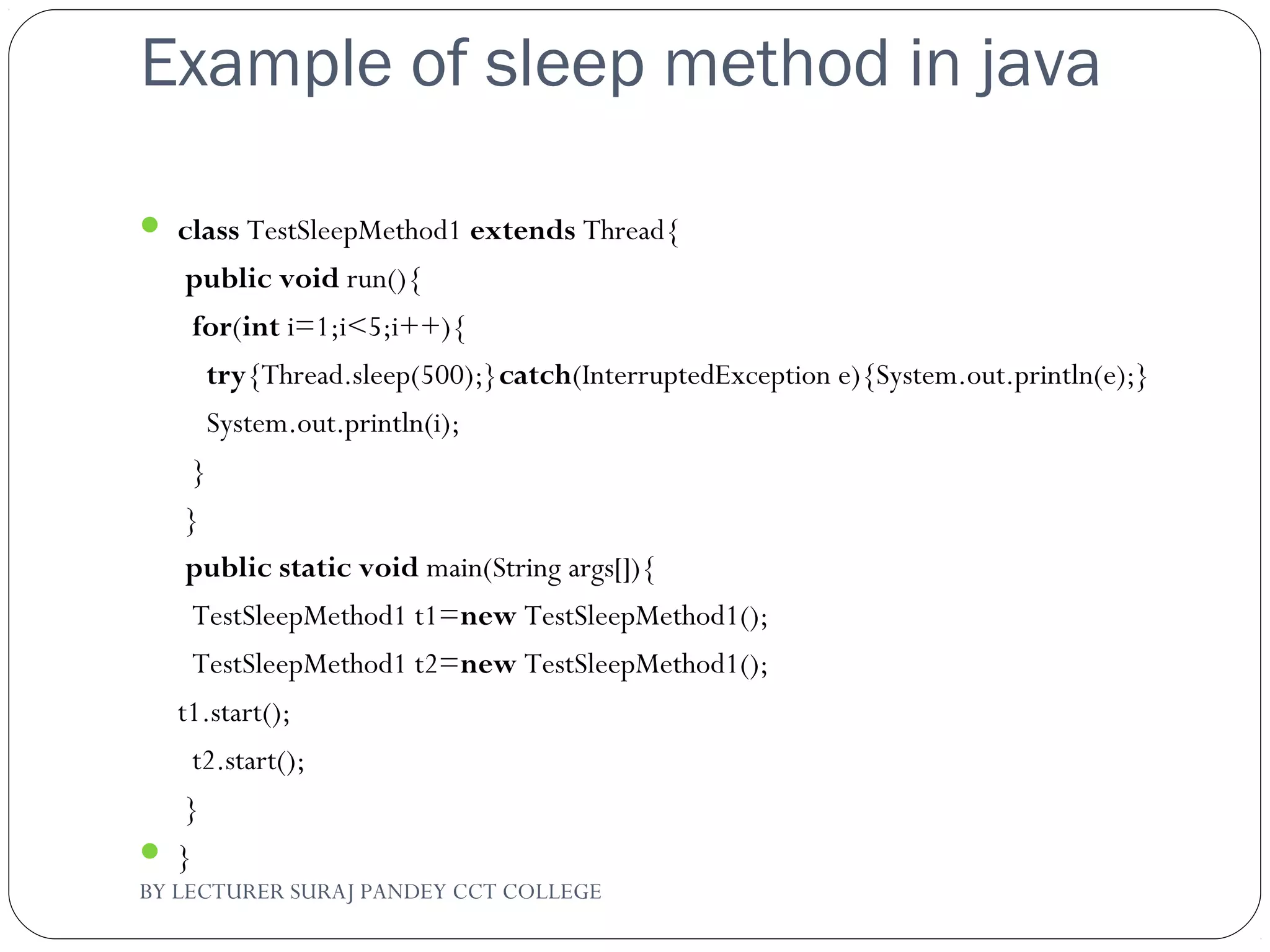 Example of sleep method in java
 class TestSleepMethod1 extends Thread{  
 public void run(){  
  for(int i=1;i<5;i++){  
    try{Thread.sleep(500);}catch(InterruptedException e){System.out.println(e);}  
    System.out.println(i);  
  }  
 }  
 public static void main(String args[]){  
  TestSleepMethod1 t1=new TestSleepMethod1();  
  TestSleepMethod1 t2=new TestSleepMethod1();     
t1.start();  
  t2.start();  
 }  
 }  
BY LECTURER SURAJ PANDEY CCT COLLEGE
 