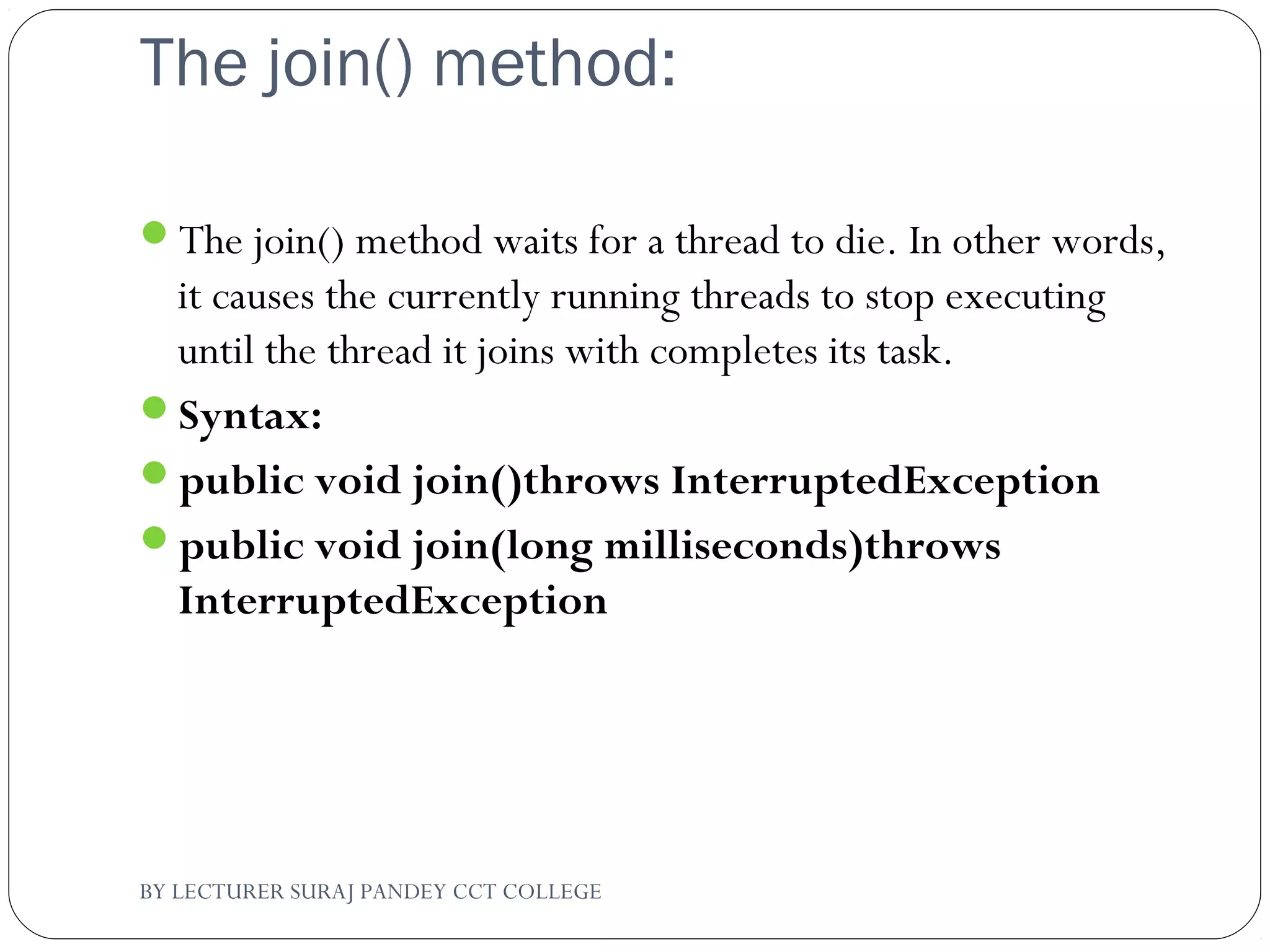The join() method:
The join() method waits for a thread to die. In other words,
it causes the currently running threads to stop executing
until the thread it joins with completes its task.
Syntax:
public void join()throws InterruptedException
public void join(long milliseconds)throws
InterruptedException
BY LECTURER SURAJ PANDEY CCT COLLEGE
 