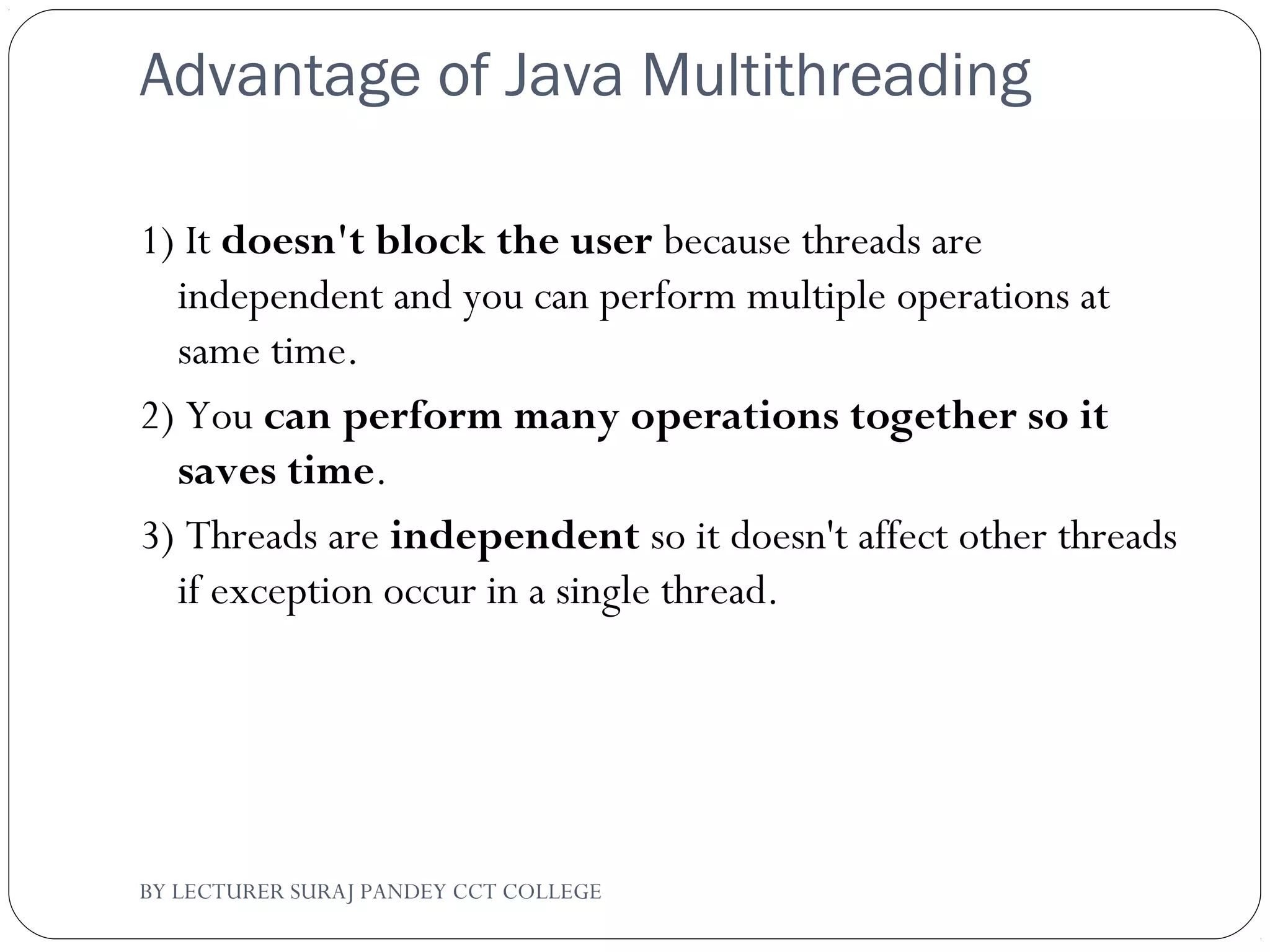 Advantage of Java Multithreading
1) It doesn't block the user because threads are
independent and you can perform multiple operations at
same time.
2) You can perform many operations together so it
saves time.
3) Threads are independent so it doesn't affect other threads
if exception occur in a single thread.
BY LECTURER SURAJ PANDEY CCT COLLEGE
 