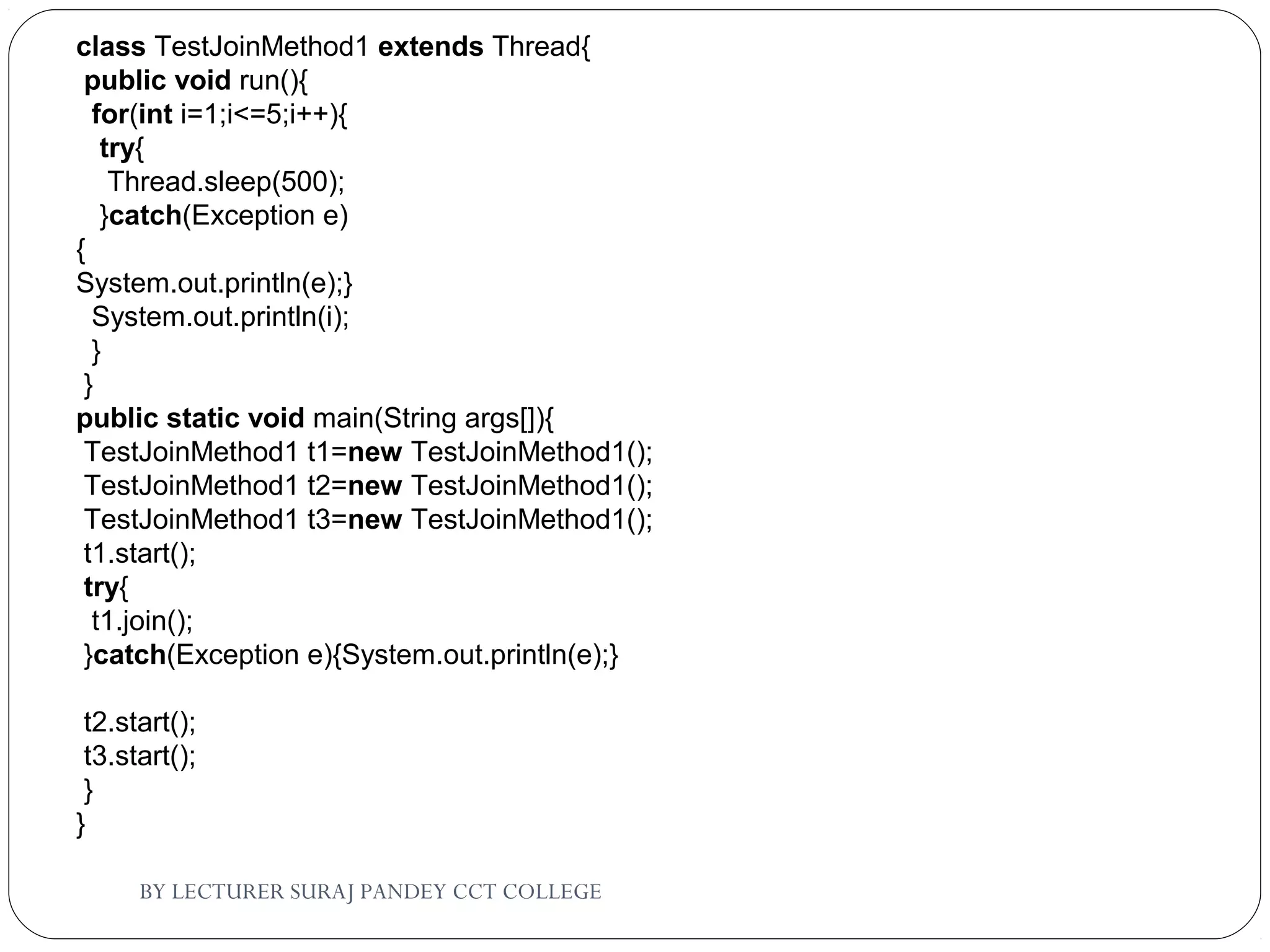BY LECTURER SURAJ PANDEY CCT COLLEGE
class TestJoinMethod1 extends Thread{  
 public void run(){  
  for(int i=1;i<=5;i++){  
   try{  
    Thread.sleep(500);  
   }catch(Exception e)
{
System.out.println(e);}  
  System.out.println(i);  
  }  
 }  
public static void main(String args[]){  
 TestJoinMethod1 t1=new TestJoinMethod1();  
 TestJoinMethod1 t2=new TestJoinMethod1();  
 TestJoinMethod1 t3=new TestJoinMethod1();  
 t1.start();  
 try{  
  t1.join();  
 }catch(Exception e){System.out.println(e);}  
  
 t2.start();  
 t3.start();  
 }  
}  
 