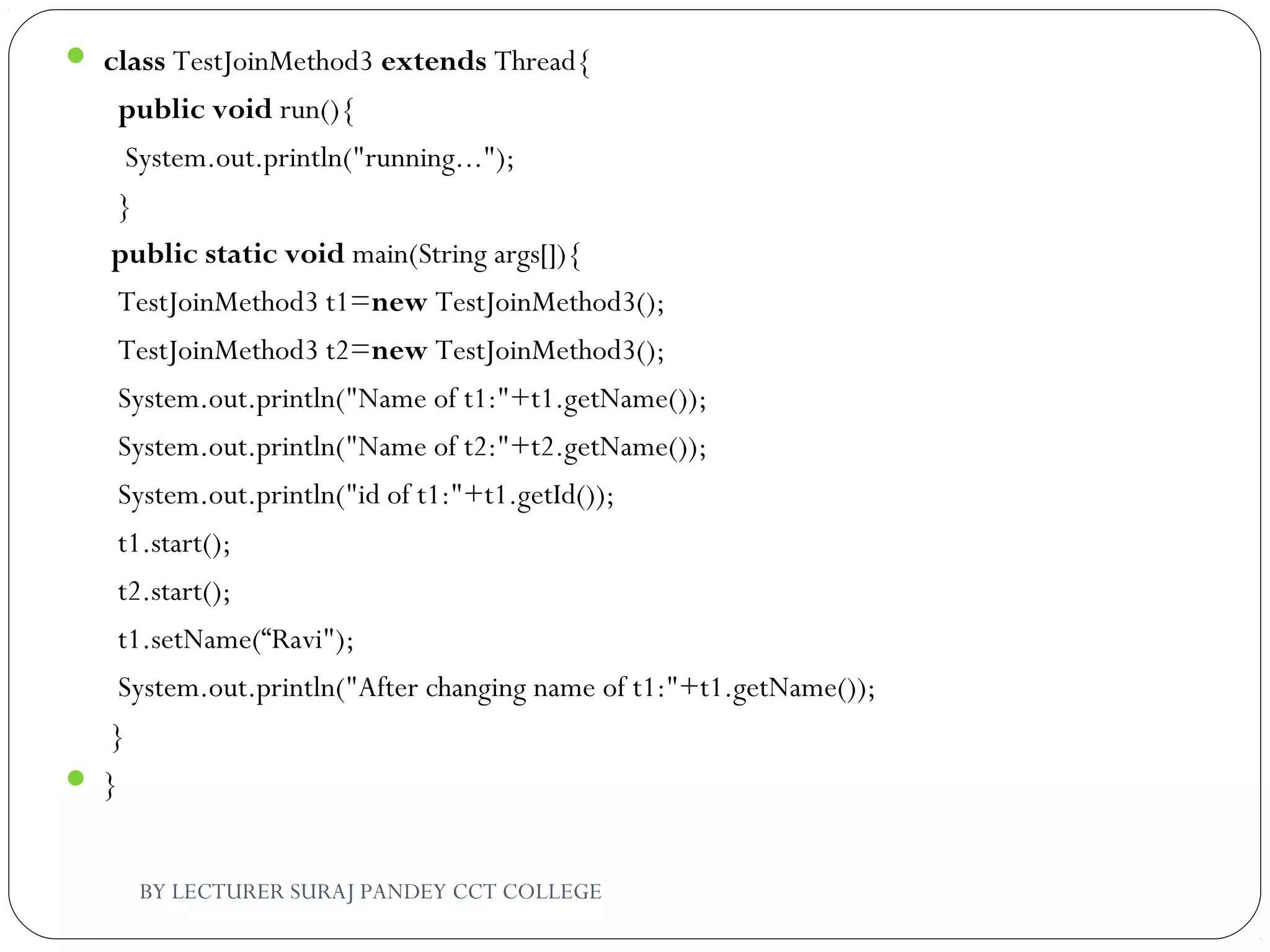  class TestJoinMethod3 extends Thread{  
  public void run(){  
   System.out.println("running...");  
  }  
 public static void main(String args[]){  
  TestJoinMethod3 t1=new TestJoinMethod3();  
  TestJoinMethod3 t2=new TestJoinMethod3();  
  System.out.println("Name of t1:"+t1.getName());  
  System.out.println("Name of t2:"+t2.getName());  
  System.out.println("id of t1:"+t1.getId());    
  t1.start();  
  t2.start();    
  t1.setName(“Ravi");  
  System.out.println("After changing name of t1:"+t1.getName());  
 }  
 }  
BY LECTURER SURAJ PANDEY CCT COLLEGE
 
