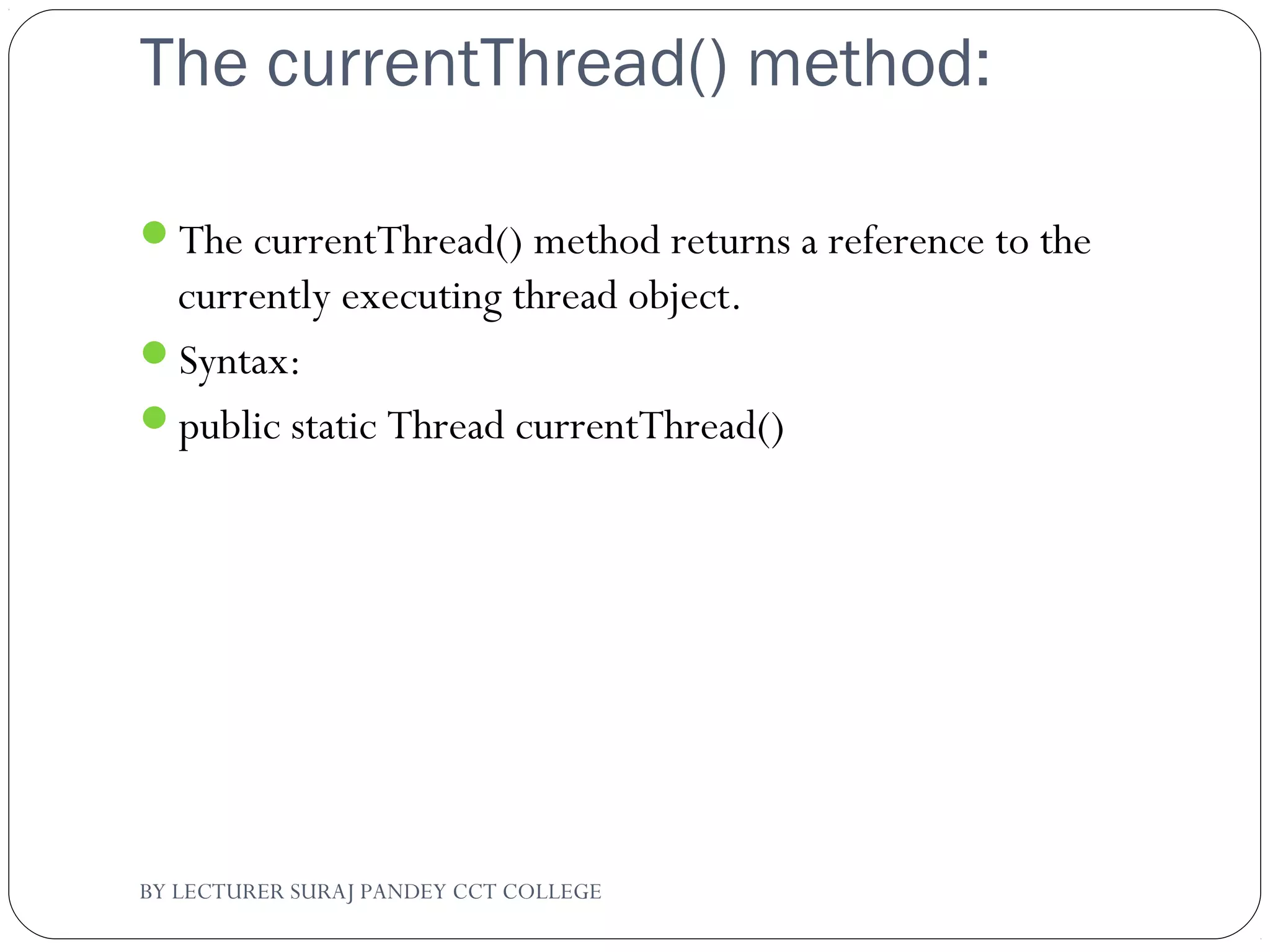 The currentThread() method:
The currentThread() method returns a reference to the
currently executing thread object.
Syntax:
public static Thread currentThread()
BY LECTURER SURAJ PANDEY CCT COLLEGE
 