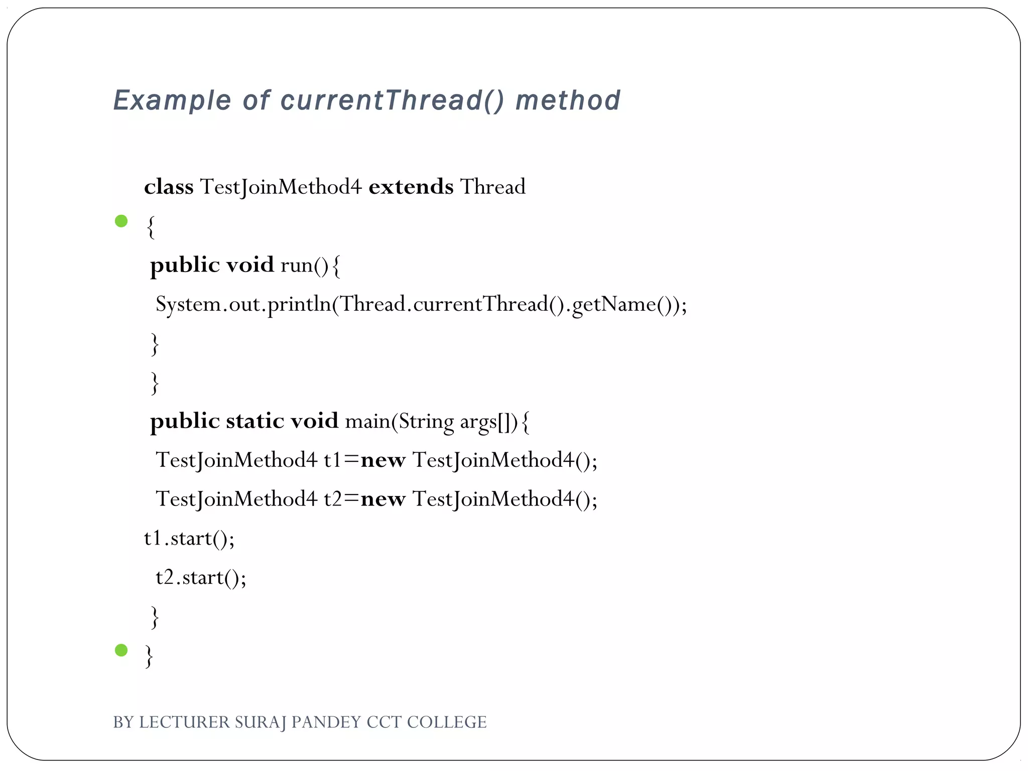 Example of currentThread() method
class TestJoinMethod4 extends Thread
 {  
 public void run(){  
  System.out.println(Thread.currentThread().getName());  
 }  
 }  
 public static void main(String args[]){  
  TestJoinMethod4 t1=new TestJoinMethod4();  
  TestJoinMethod4 t2=new TestJoinMethod4();    
t1.start();  
  t2.start();  
 }  
 }  
BY LECTURER SURAJ PANDEY CCT COLLEGE
 