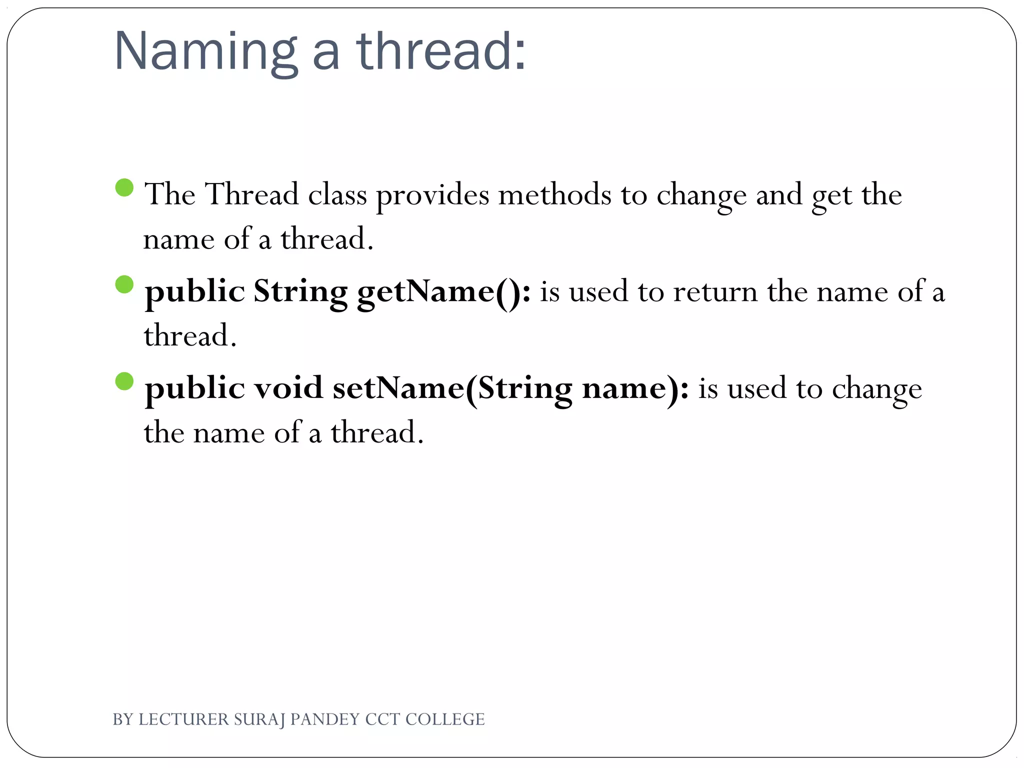 Naming a thread:
The Thread class provides methods to change and get the
name of a thread.
public String getName(): is used to return the name of a
thread.
public void setName(String name): is used to change
the name of a thread.
BY LECTURER SURAJ PANDEY CCT COLLEGE
 