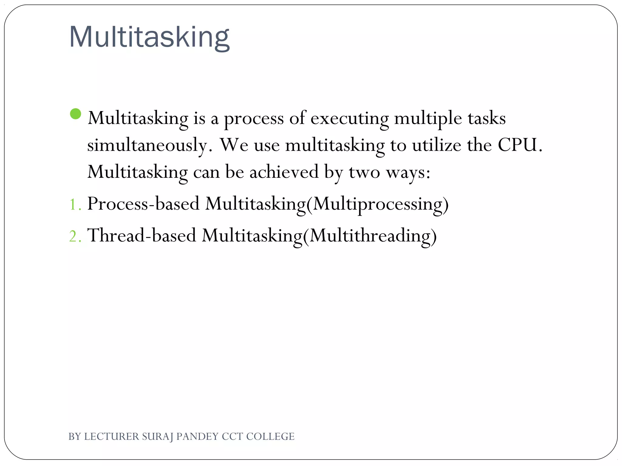 Multitasking
Multitasking is a process of executing multiple tasks
simultaneously. We use multitasking to utilize the CPU.
Multitasking can be achieved by two ways:
1. Process-based Multitasking(Multiprocessing)
2. Thread-based Multitasking(Multithreading)
BY LECTURER SURAJ PANDEY CCT COLLEGE
 