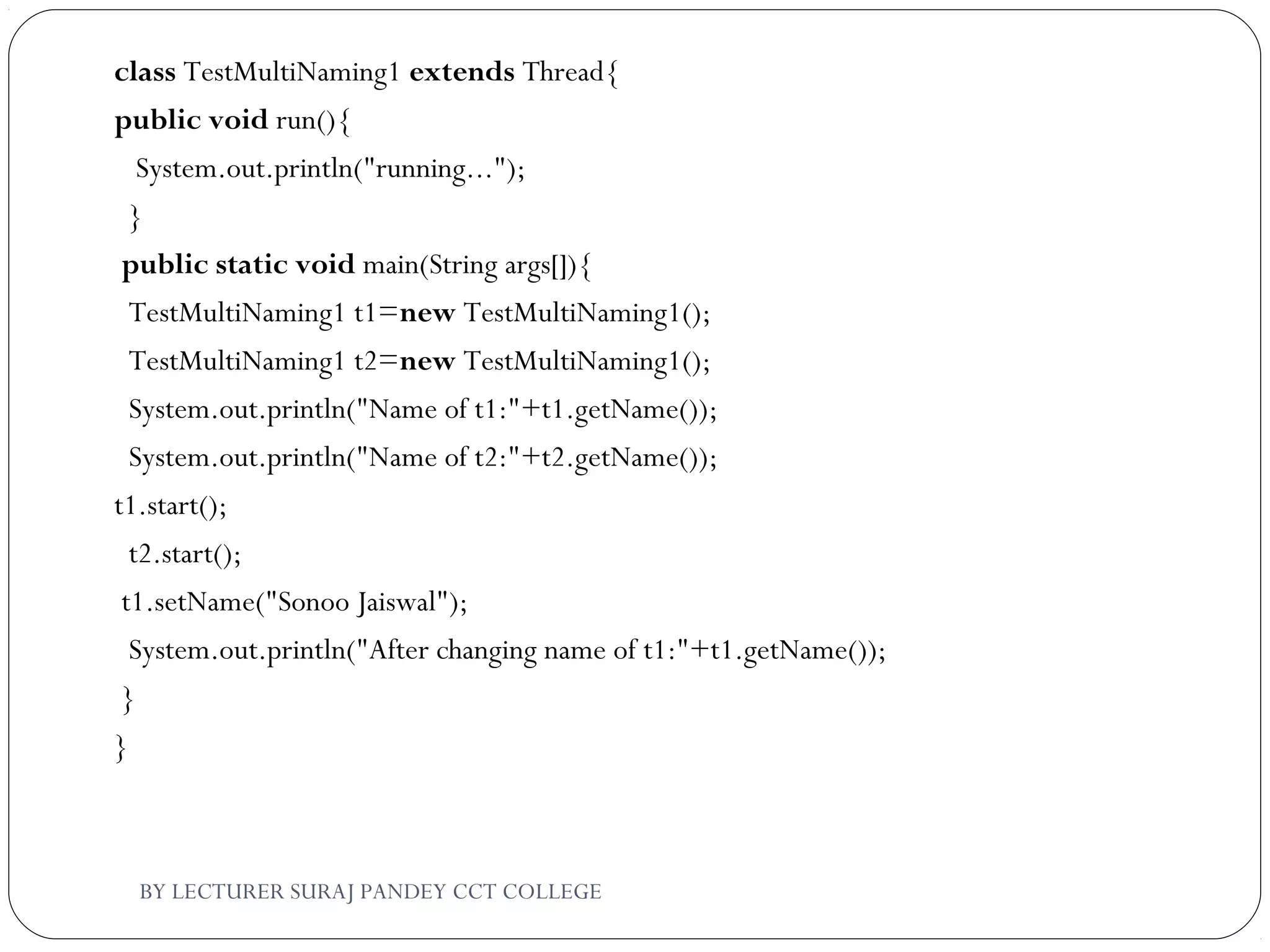 class TestMultiNaming1 extends Thread{  
public void run(){  
   System.out.println("running...");  
  }  
 public static void main(String args[]){  
  TestMultiNaming1 t1=new TestMultiNaming1();  
  TestMultiNaming1 t2=new TestMultiNaming1();  
  System.out.println("Name of t1:"+t1.getName());  
  System.out.println("Name of t2:"+t2.getName());     
t1.start();  
  t2.start();    
 t1.setName("Sonoo Jaiswal");  
  System.out.println("After changing name of t1:"+t1.getName());  
 }  
}  
BY LECTURER SURAJ PANDEY CCT COLLEGE
 