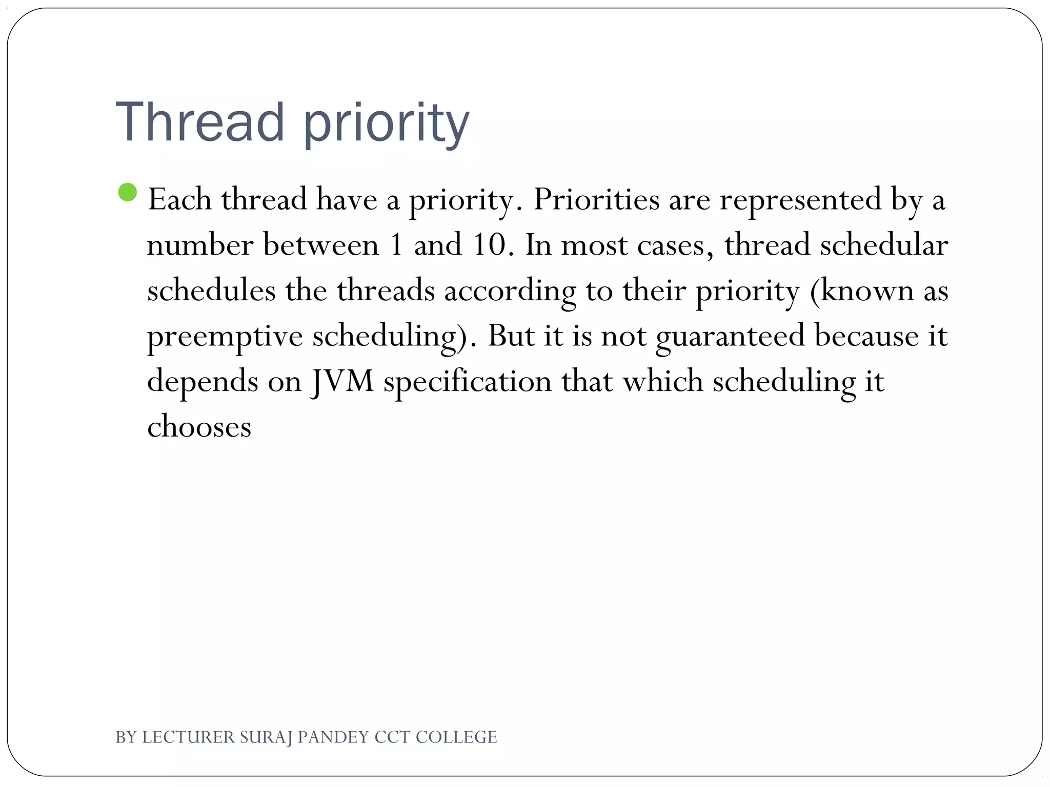 Thread priority
Each thread have a priority. Priorities are represented by a
number between 1 and 10. In most cases, thread schedular
schedules the threads according to their priority (known as
preemptive scheduling). But it is not guaranteed because it
depends on JVM specification that which scheduling it
chooses
BY LECTURER SURAJ PANDEY CCT COLLEGE
 