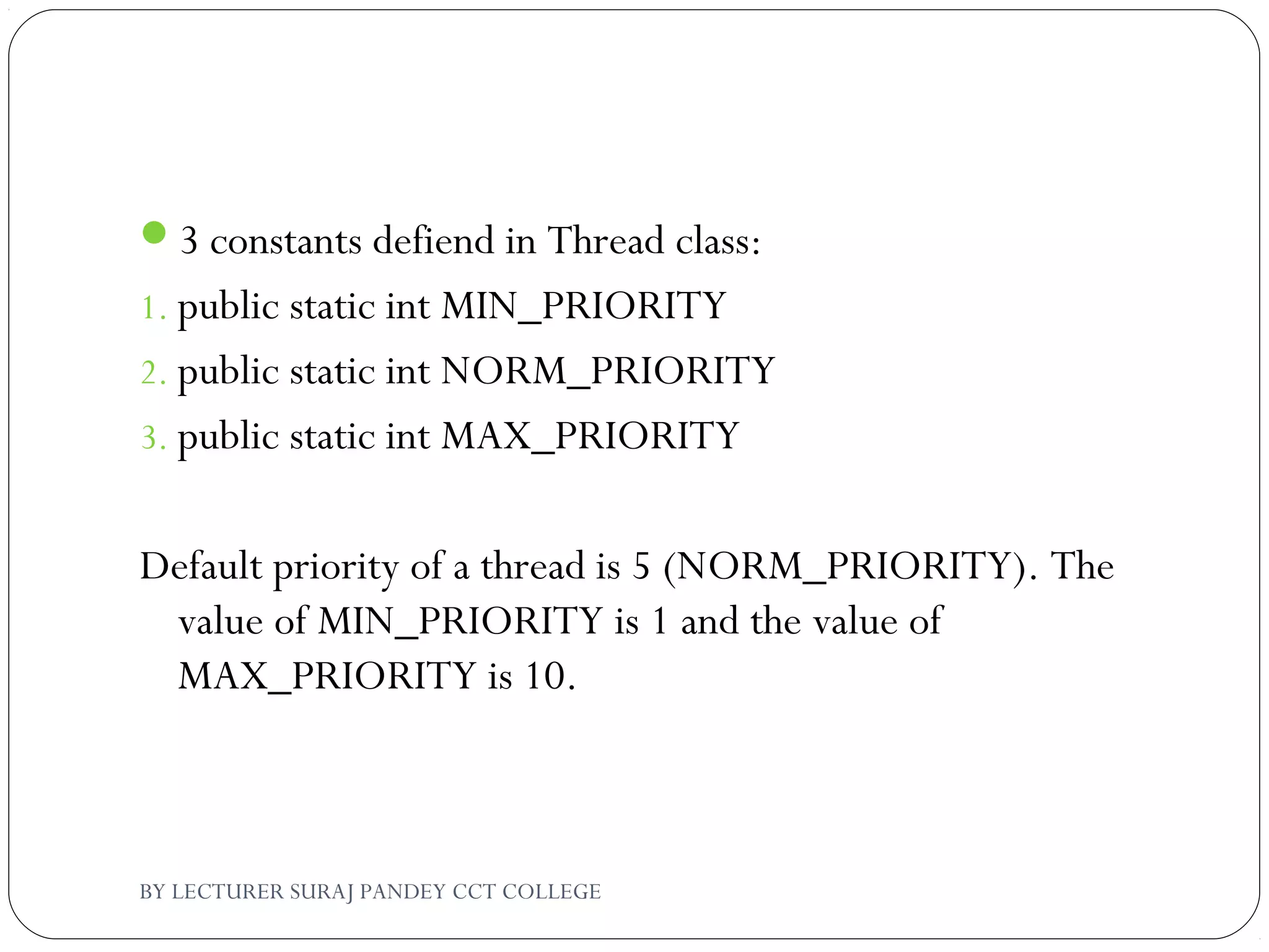 3 constants defiend in Thread class:
1. public static int MIN_PRIORITY
2. public static int NORM_PRIORITY
3. public static int MAX_PRIORITY
Default priority of a thread is 5 (NORM_PRIORITY). The
value of MIN_PRIORITY is 1 and the value of
MAX_PRIORITY is 10.
BY LECTURER SURAJ PANDEY CCT COLLEGE
 
