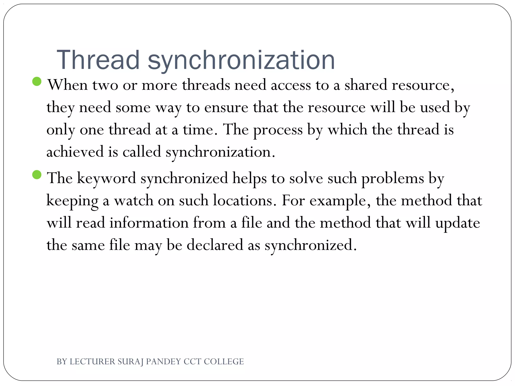 Thread synchronization
When two or more threads need access to a shared resource,
they need some way to ensure that the resource will be used by
only one thread at a time. The process by which the thread is
achieved is called synchronization.
The keyword synchronized helps to solve such problems by
keeping a watch on such locations. For example, the method that
will read information from a file and the method that will update
the same file may be declared as synchronized.
BY LECTURER SURAJ PANDEY CCT COLLEGE
 
