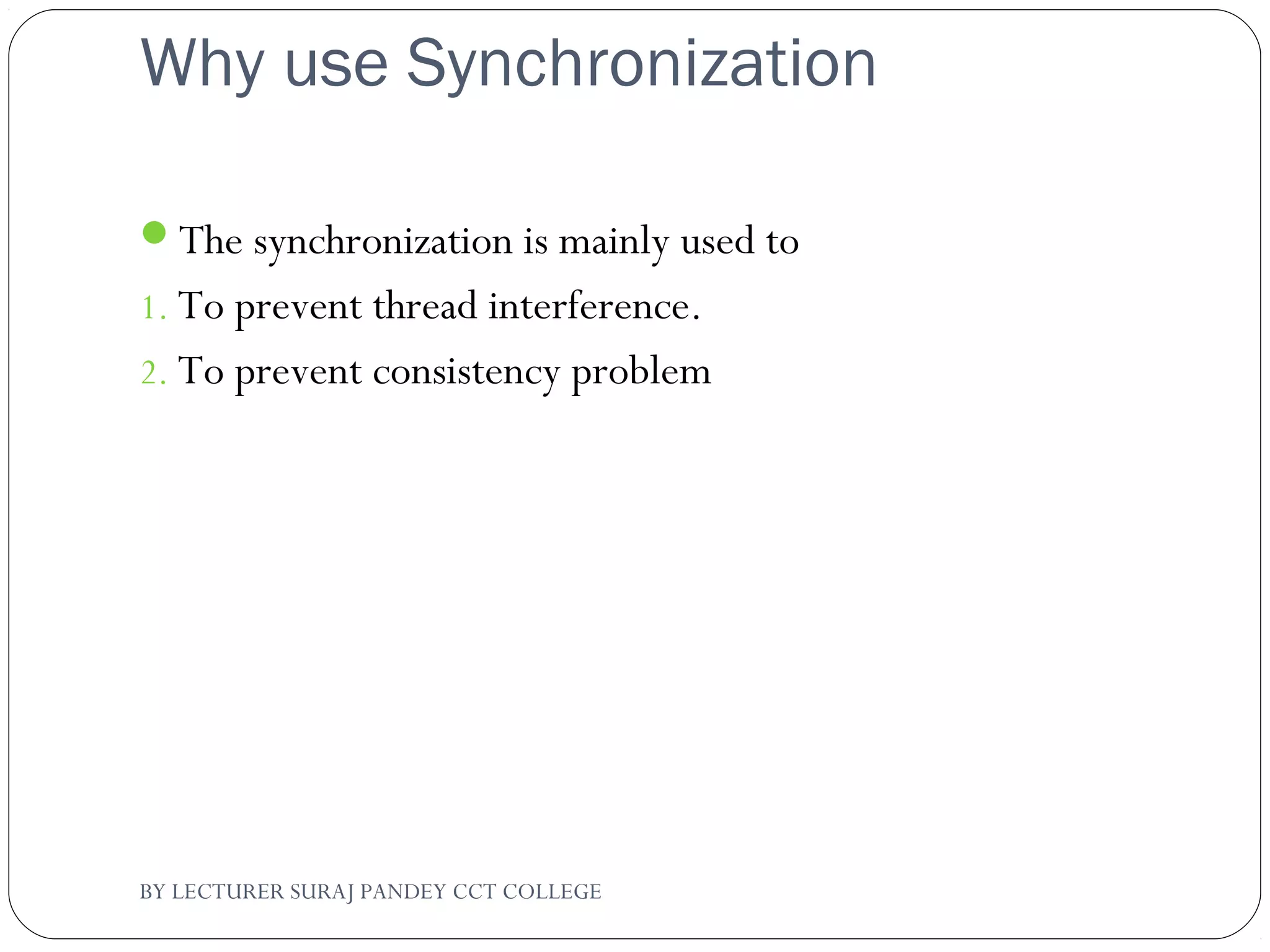 Why use Synchronization
The synchronization is mainly used to
1. To prevent thread interference.
2. To prevent consistency problem
BY LECTURER SURAJ PANDEY CCT COLLEGE
 