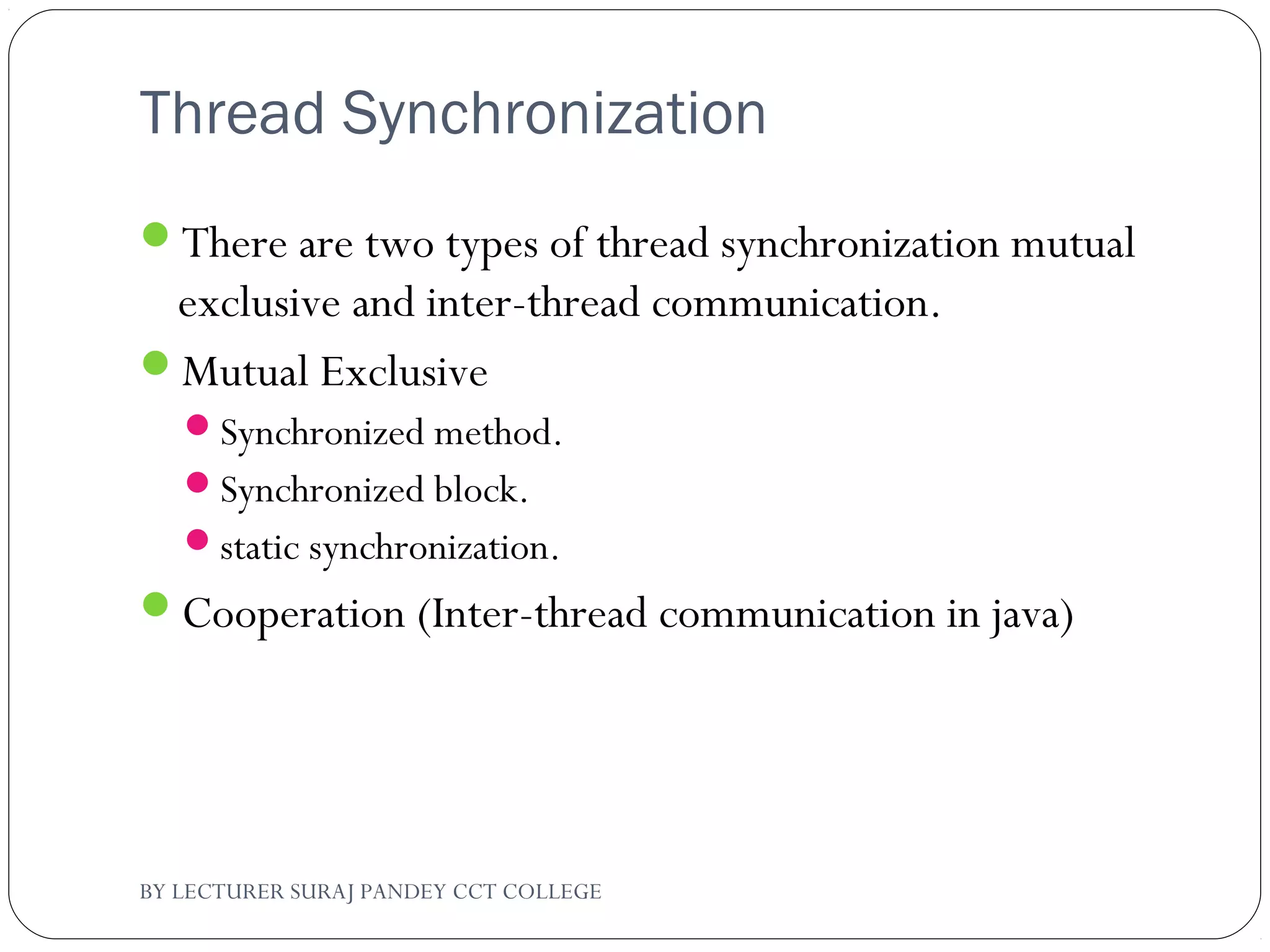 Thread Synchronization
There are two types of thread synchronization mutual
exclusive and inter-thread communication.
Mutual Exclusive
Synchronized method.
Synchronized block.
static synchronization.
Cooperation (Inter-thread communication in java)
BY LECTURER SURAJ PANDEY CCT COLLEGE
 