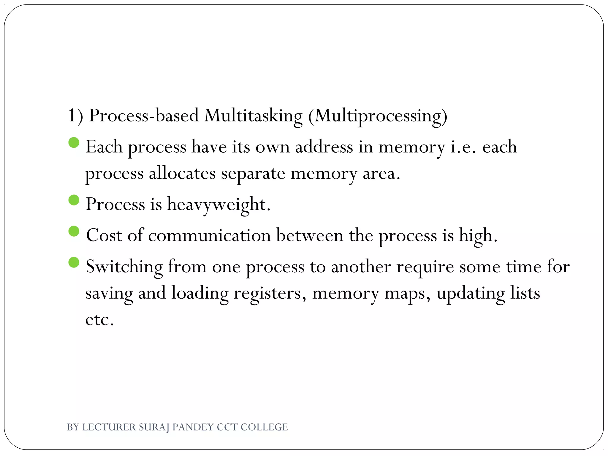 1) Process-based Multitasking (Multiprocessing)
Each process have its own address in memory i.e. each
process allocates separate memory area.
Process is heavyweight.
Cost of communication between the process is high.
Switching from one process to another require some time for
saving and loading registers, memory maps, updating lists
etc.
BY LECTURER SURAJ PANDEY CCT COLLEGE
 