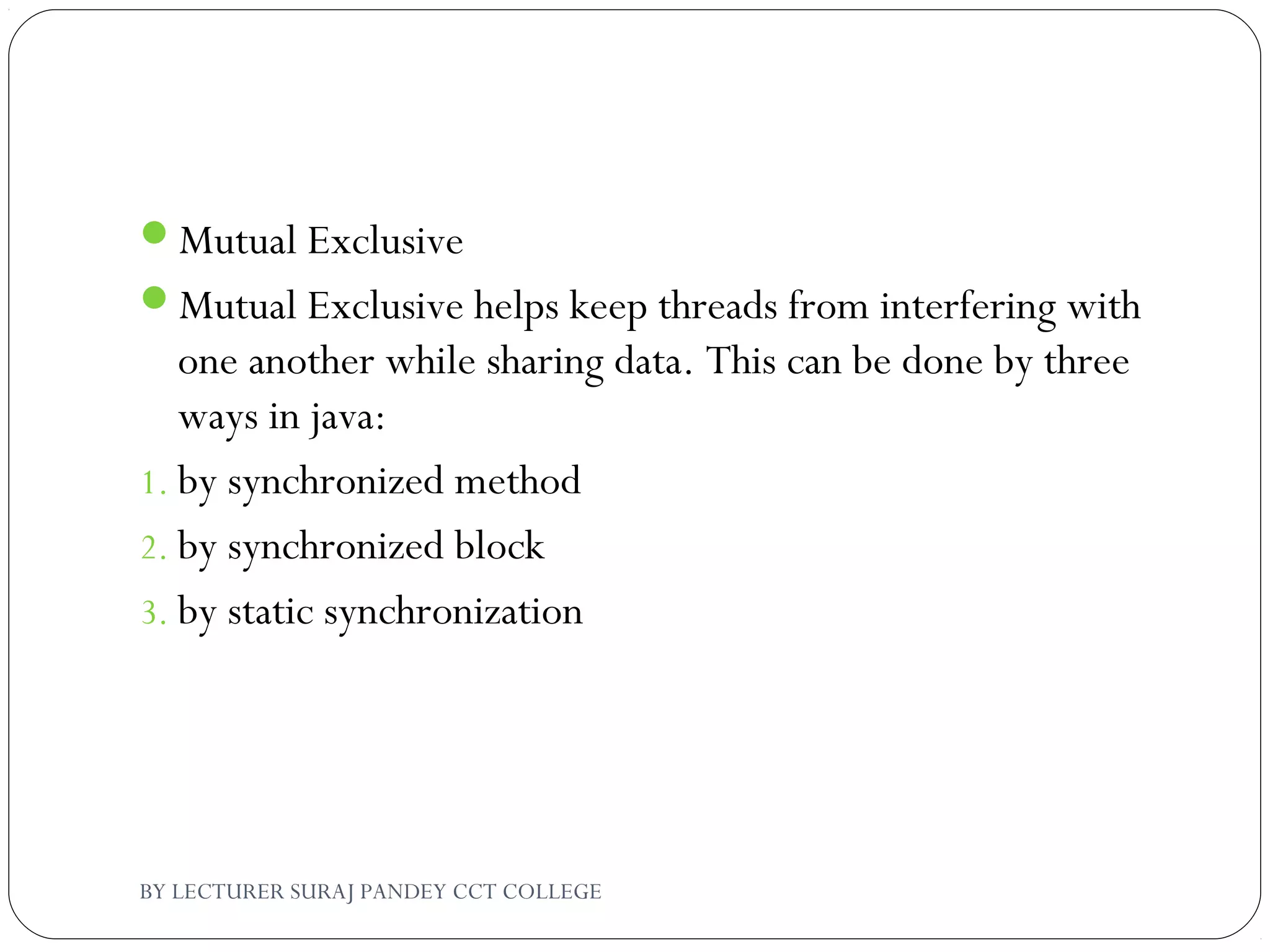 Mutual Exclusive
Mutual Exclusive helps keep threads from interfering with
one another while sharing data. This can be done by three
ways in java:
1. by synchronized method
2. by synchronized block
3. by static synchronization
BY LECTURER SURAJ PANDEY CCT COLLEGE
 