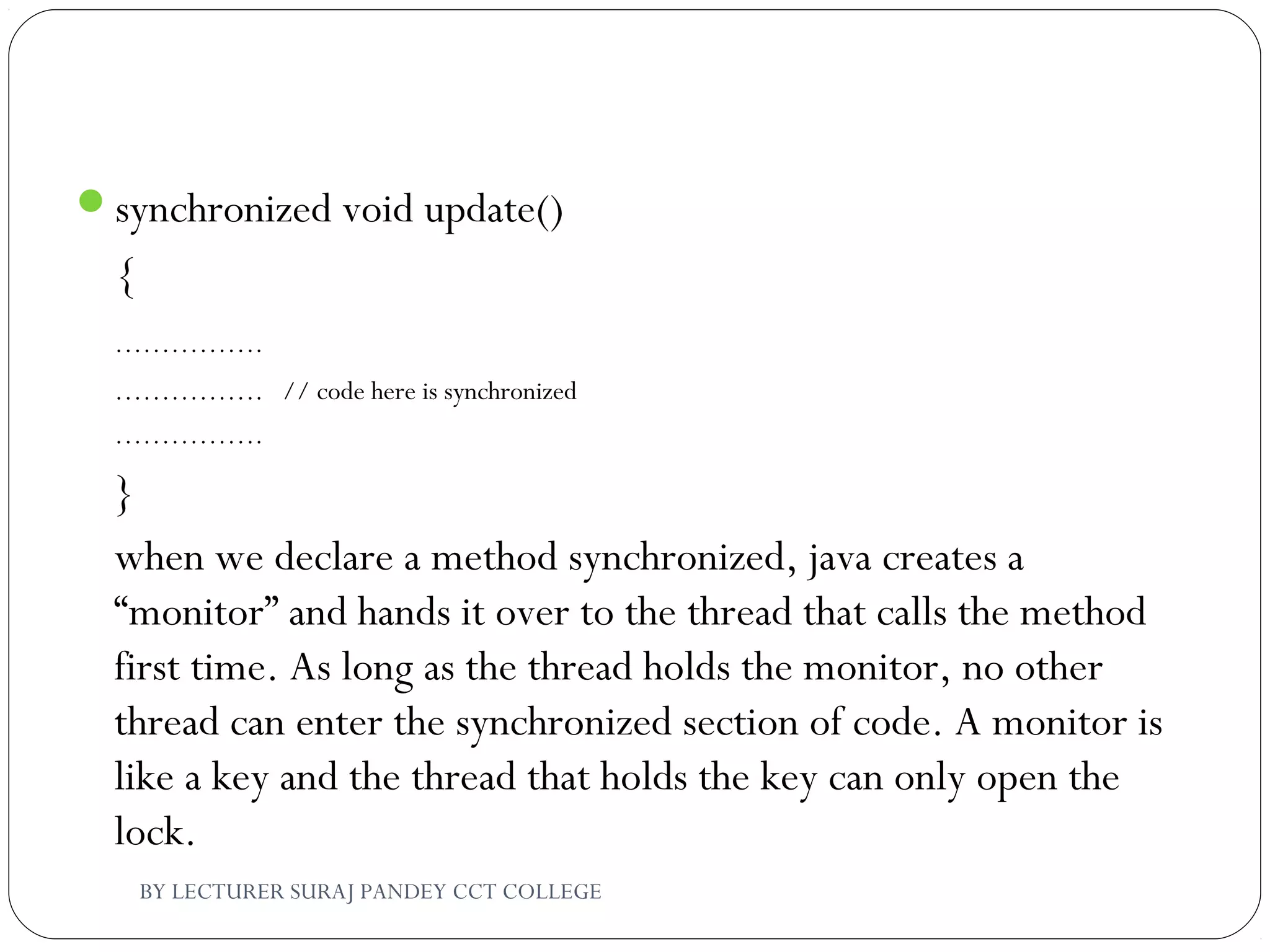 synchronized void update()
{
…………….
……………. // code here is synchronized
…………….
}
when we declare a method synchronized, java creates a
“monitor” and hands it over to the thread that calls the method
first time. As long as the thread holds the monitor, no other
thread can enter the synchronized section of code. A monitor is
like a key and the thread that holds the key can only open the
lock.
BY LECTURER SURAJ PANDEY CCT COLLEGE
 