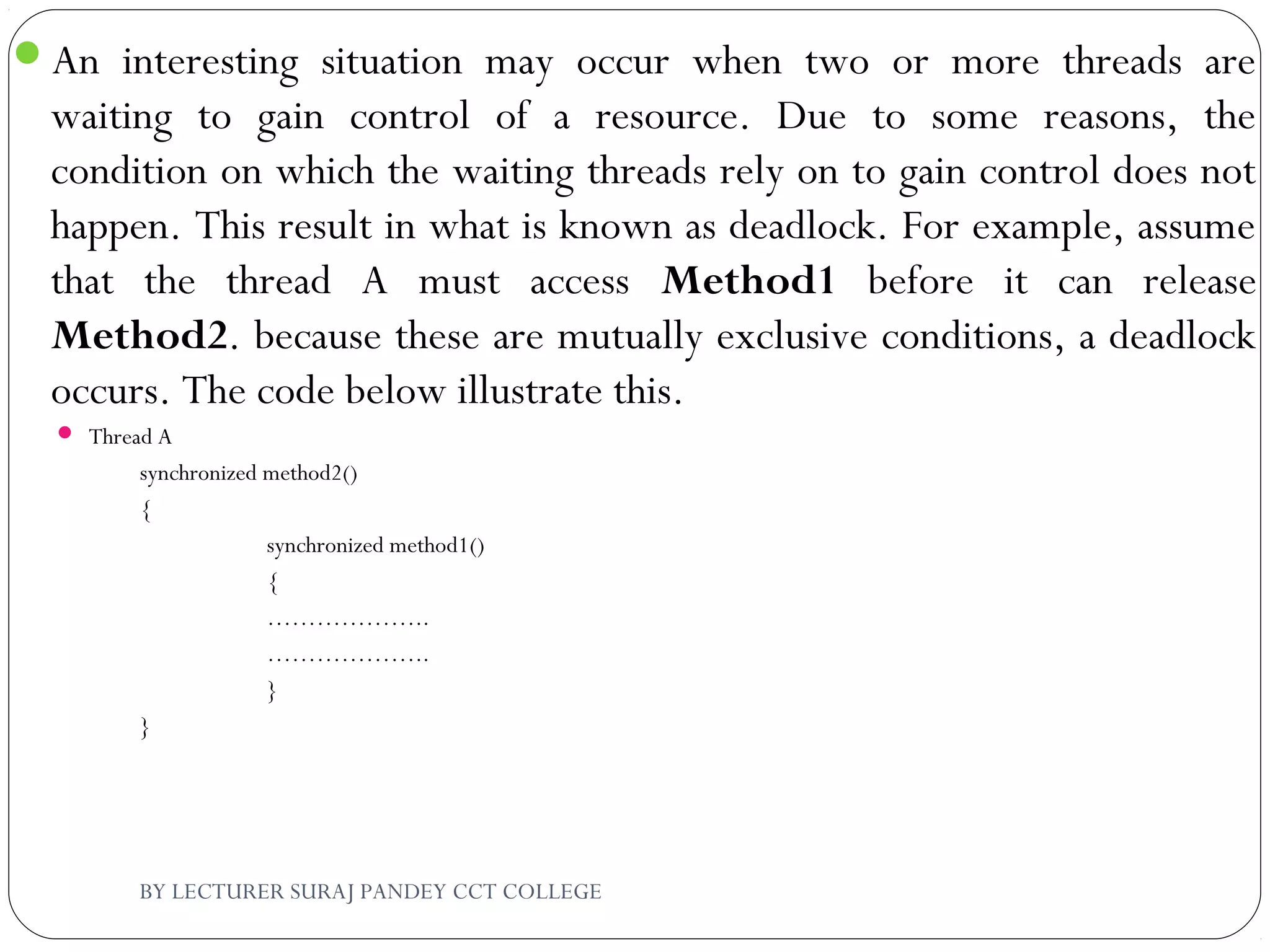 An interesting situation may occur when two or more threads are
waiting to gain control of a resource. Due to some reasons, the
condition on which the waiting threads rely on to gain control does not
happen. This result in what is known as deadlock. For example, assume
that the thread A must access Method1 before it can release
Method2. because these are mutually exclusive conditions, a deadlock
occurs. The code below illustrate this.
 Thread A
synchronized method2()
{
synchronized method1()
{
………………..
………………..
}
}
BY LECTURER SURAJ PANDEY CCT COLLEGE
 