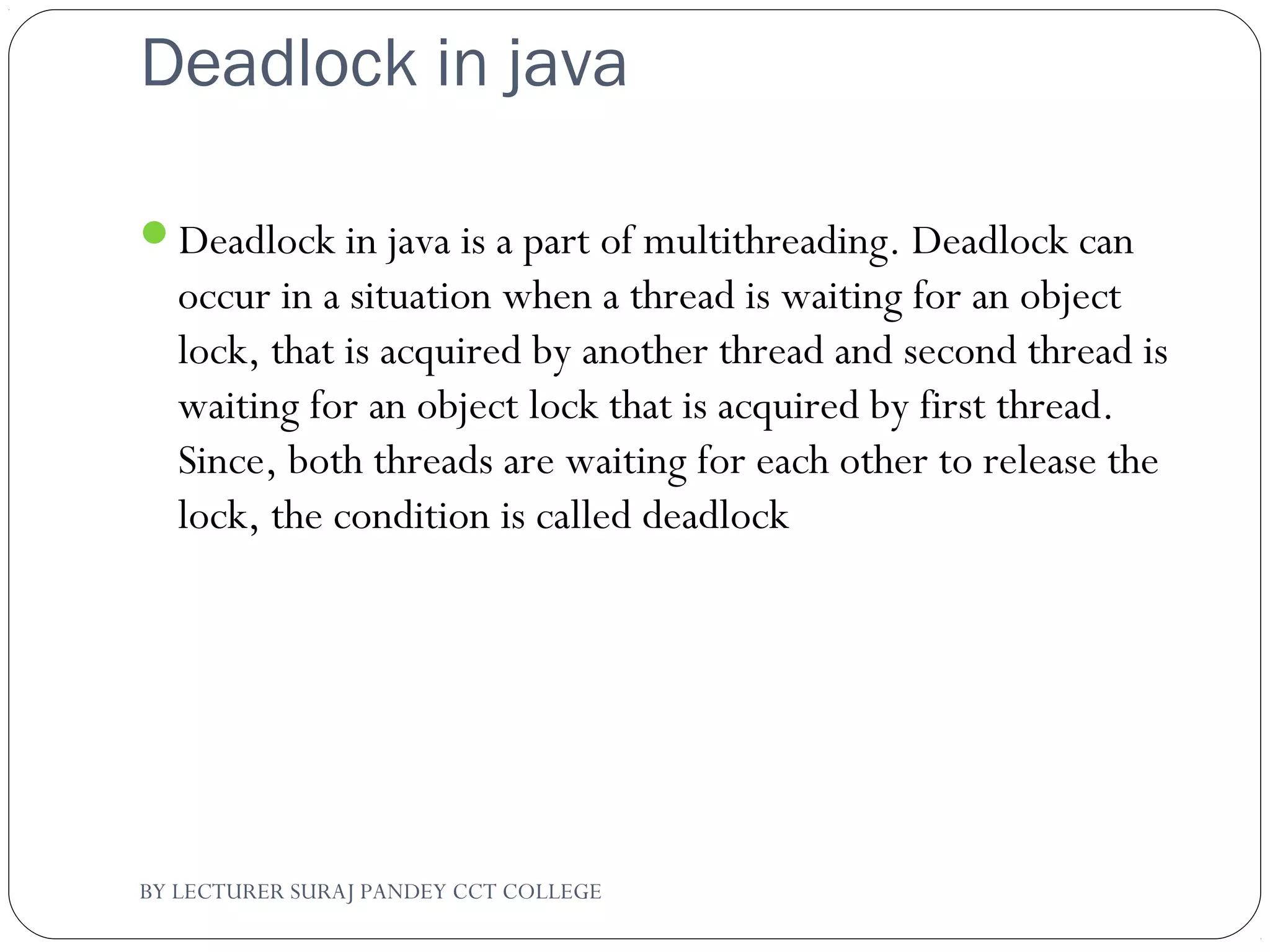 Deadlock in java
Deadlock in java is a part of multithreading. Deadlock can
occur in a situation when a thread is waiting for an object
lock, that is acquired by another thread and second thread is
waiting for an object lock that is acquired by first thread.
Since, both threads are waiting for each other to release the
lock, the condition is called deadlock
BY LECTURER SURAJ PANDEY CCT COLLEGE
 