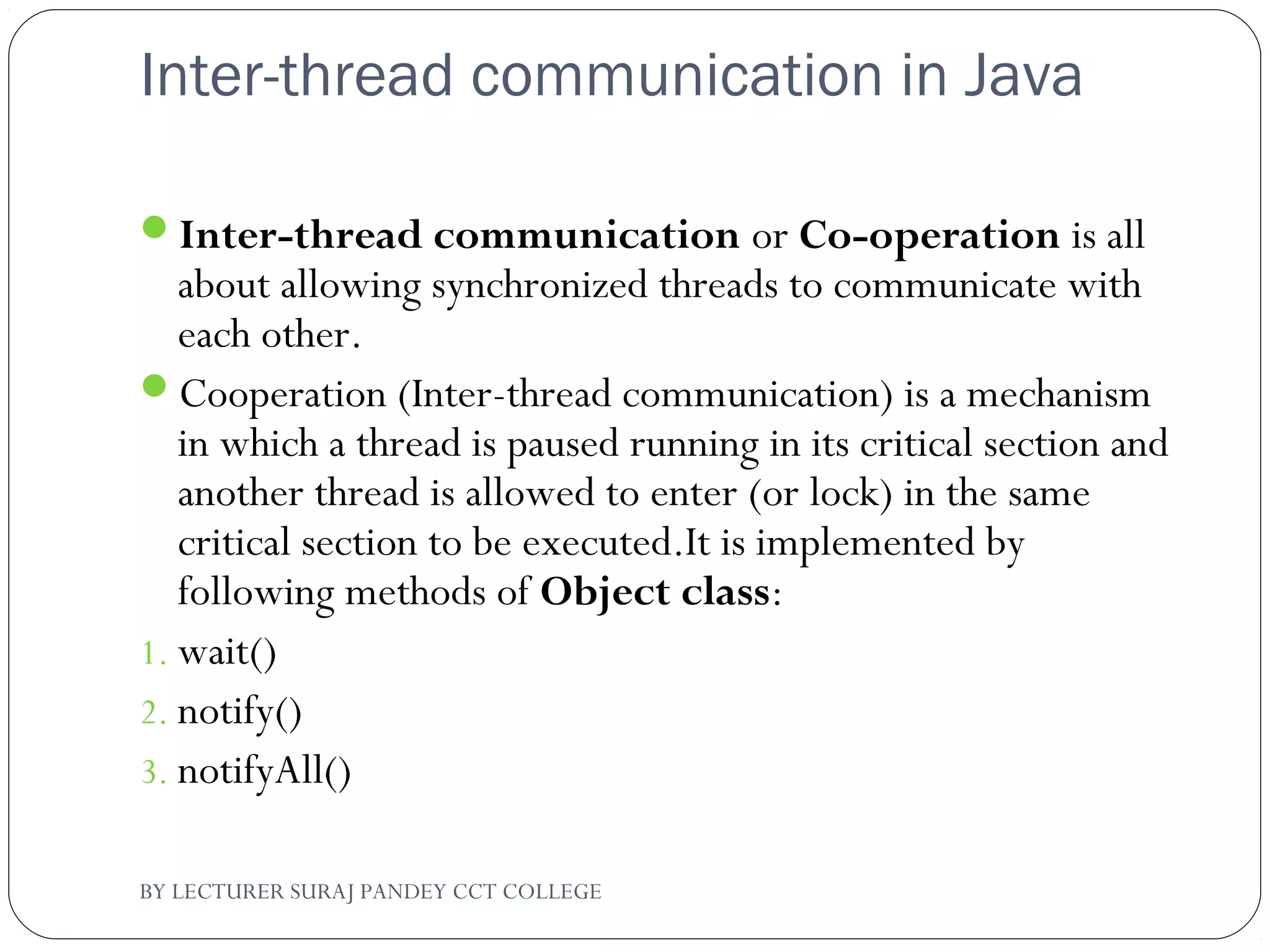 Inter-thread communication in Java
Inter-thread communication or Co-operation is all
about allowing synchronized threads to communicate with
each other.
Cooperation (Inter-thread communication) is a mechanism
in which a thread is paused running in its critical section and
another thread is allowed to enter (or lock) in the same
critical section to be executed.It is implemented by
following methods of Object class:
1. wait()
2. notify()
3. notifyAll()
BY LECTURER SURAJ PANDEY CCT COLLEGE
 