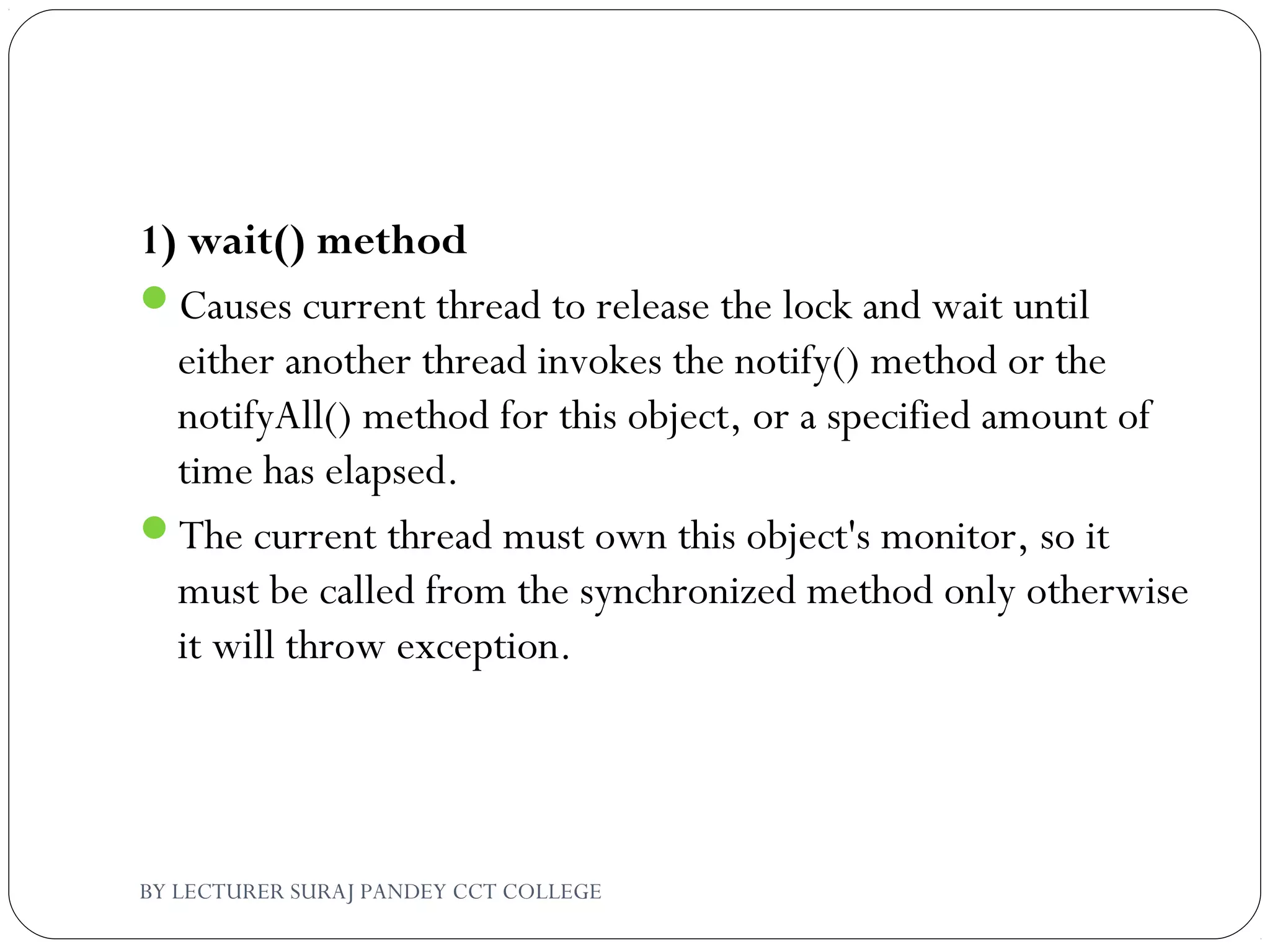 1) wait() method
Causes current thread to release the lock and wait until
either another thread invokes the notify() method or the
notifyAll() method for this object, or a specified amount of
time has elapsed.
The current thread must own this object's monitor, so it
must be called from the synchronized method only otherwise
it will throw exception.
BY LECTURER SURAJ PANDEY CCT COLLEGE
 