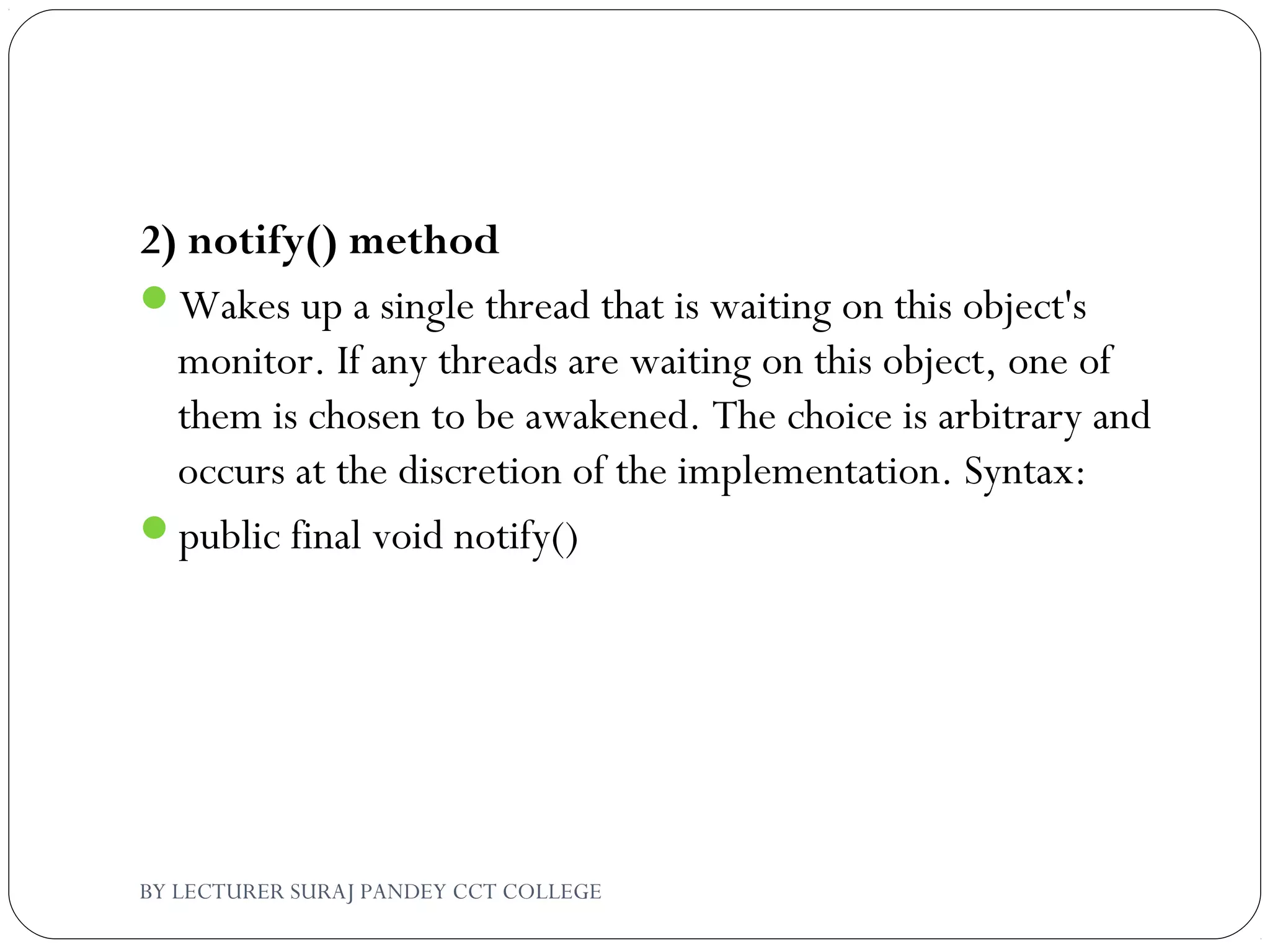 2) notify() method
Wakes up a single thread that is waiting on this object's
monitor. If any threads are waiting on this object, one of
them is chosen to be awakened. The choice is arbitrary and
occurs at the discretion of the implementation. Syntax:
public final void notify()
BY LECTURER SURAJ PANDEY CCT COLLEGE
 