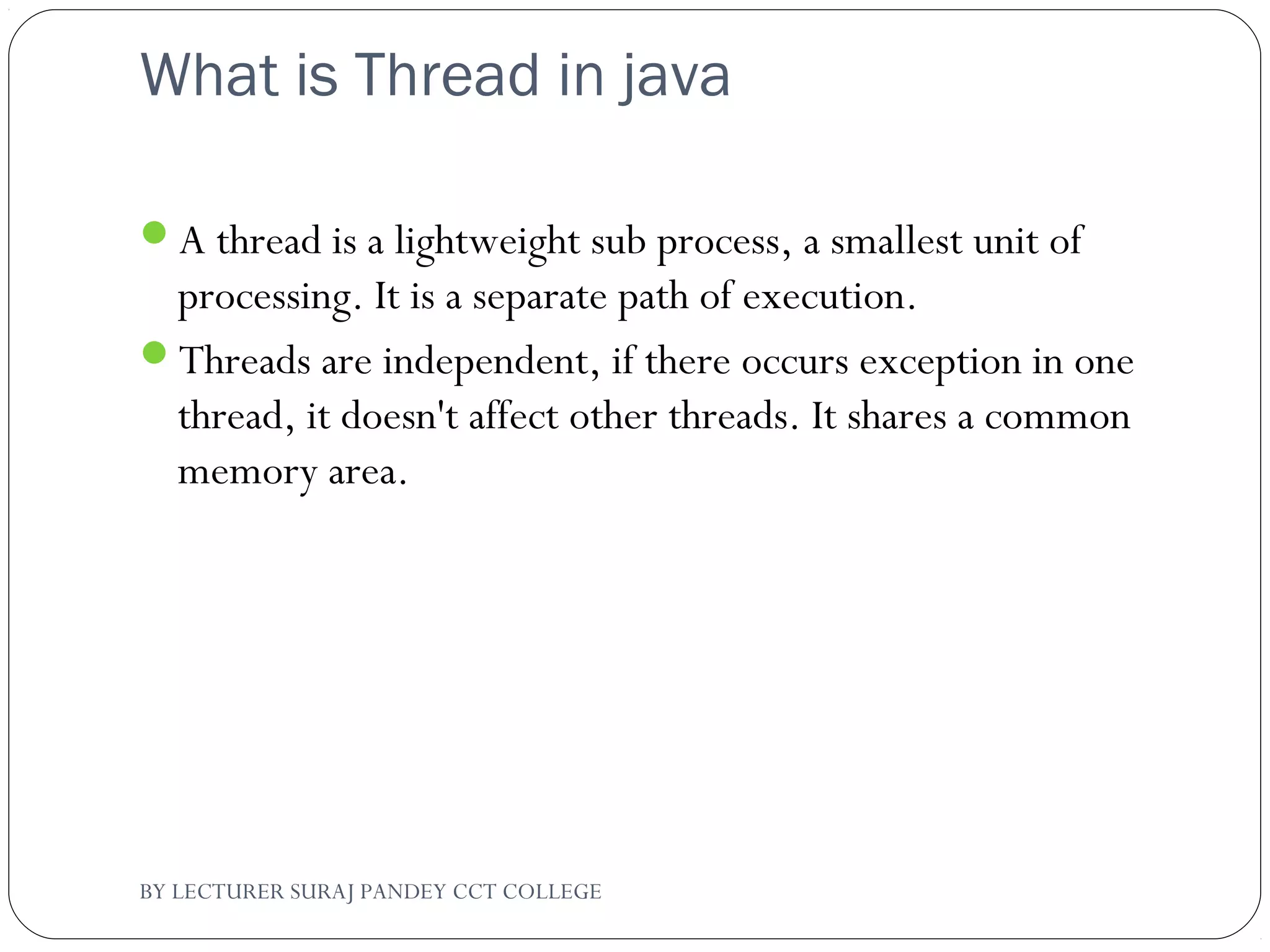 What is Thread in java
A thread is a lightweight sub process, a smallest unit of
processing. It is a separate path of execution.
Threads are independent, if there occurs exception in one
thread, it doesn't affect other threads. It shares a common
memory area.
BY LECTURER SURAJ PANDEY CCT COLLEGE
 