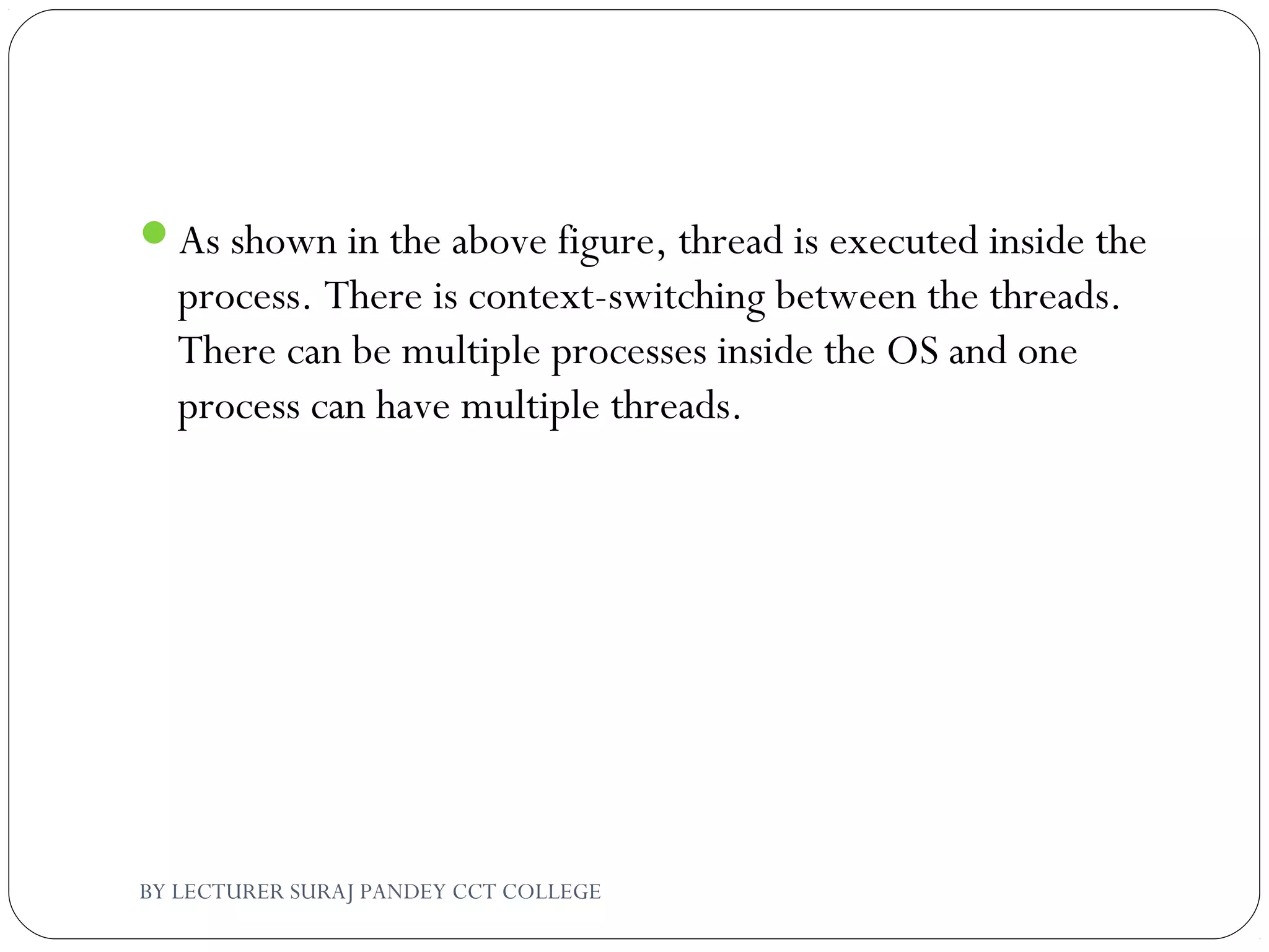 As shown in the above figure, thread is executed inside the
process. There is context-switching between the threads.
There can be multiple processes inside the OS and one
process can have multiple threads.
BY LECTURER SURAJ PANDEY CCT COLLEGE
 