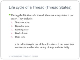 Life cycle of a Thread (Thread States)
During the life time of a thread, there are many states it can
enter. They include:
1. Newborn state
2. Runnable state
3. Running state
4. Blocked state
5. Dead state
a thread is always in one of these five states. It can move from
one state to another via a variety of ways as shown in fig.
BY LECTURER SURAJ PANDEY CCT COLLEGE
 