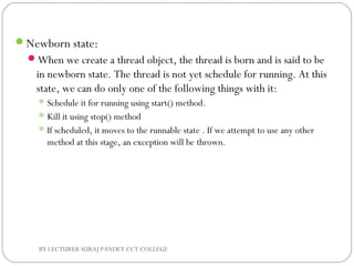 Newborn state:
When we create a thread object, the thread is born and is said to be
in newborn state. The thread is not yet schedule for running. At this
state, we can do only one of the following things with it:
Schedule it for running using start() method.
Kill it using stop() method
If scheduled, it moves to the runnable state . If we attempt to use any other
method at this stage, an exception will be thrown.
BY LECTURER SURAJ PANDEY CCT COLLEGE
 