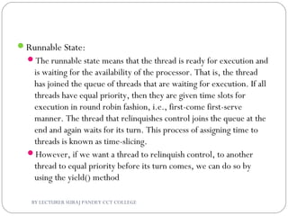 Runnable State:
The runnable state means that the thread is ready for execution and
is waiting for the availability of the processor. That is, the thread
has joined the queue of threads that are waiting for execution. If all
threads have equal priority, then they are given time slots for
execution in round robin fashion, i.e., first-come first-serve
manner. The thread that relinquishes control joins the queue at the
end and again waits for its turn. This process of assigning time to
threads is known as time-slicing.
However, if we want a thread to relinquish control, to another
thread to equal priority before its turn comes, we can do so by
using the yield() method
BY LECTURER SURAJ PANDEY CCT COLLEGE
 