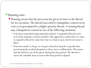 Running state:
Running means that the processor has given its time to the thread
for its execution. The thread runs until it relinquishes control on its
own or its preempted by a higher priority thread. A running thread
may relinquish its control in one of the following situations.
It has been suspended using suspend() method. A suspended thread can be
revived by using the resume() method. This approach is useful when we want
to suspend a thread for some time due to certain reason, but do not want to
kill it.
It has been made to sleep, we can put a thread to sleep for a specific time
period using the method sleep(time) where time is milliseconds. This means
that the thread is out of the queue during this time period. The thread re-
enters the runnable state as soon as this time period is elapsed.
BY LECTURER SURAJ PANDEY CCT COLLEGE
 