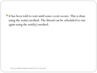 It has been told to wait until some event occurs. This is done
using the wait() method. The thread can be scheduled to run
again using the notify() method.
BY LECTURER SURAJ PANDEY CCT COLLEGE
 