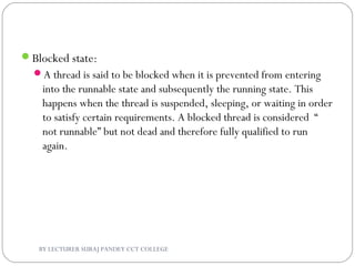 Blocked state:
A thread is said to be blocked when it is prevented from entering
into the runnable state and subsequently the running state. This
happens when the thread is suspended, sleeping, or waiting in order
to satisfy certain requirements. A blocked thread is considered “
not runnable” but not dead and therefore fully qualified to run
again.
BY LECTURER SURAJ PANDEY CCT COLLEGE
 