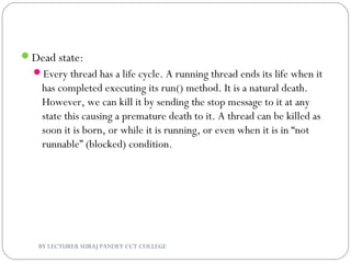 Dead state:
Every thread has a life cycle. A running thread ends its life when it
has completed executing its run() method. It is a natural death.
However, we can kill it by sending the stop message to it at any
state this causing a premature death to it. A thread can be killed as
soon it is born, or while it is running, or even when it is in “not
runnable” (blocked) condition.
BY LECTURER SURAJ PANDEY CCT COLLEGE
 