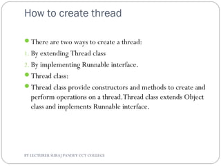How to create thread
There are two ways to create a thread:
1. By extending Thread class
2. By implementing Runnable interface.
Thread class:
Thread class provide constructors and methods to create and
perform operations on a thread.Thread class extends Object
class and implements Runnable interface.
BY LECTURER SURAJ PANDEY CCT COLLEGE
 