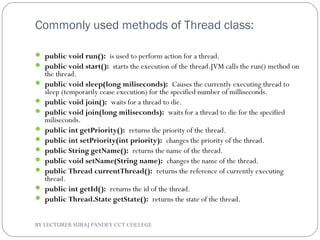 Commonly used methods of Thread class:
 public void run(): is used to perform action for a thread.
 public void start(): starts the execution of the thread.JVM calls the run() method on
the thread.
 public void sleep(long miliseconds): Causes the currently executing thread to
sleep (temporarily cease execution) for the specified number of milliseconds.
 public void join(): waits for a thread to die.
 public void join(long miliseconds): waits for a thread to die for the specified
miliseconds.
 public int getPriority(): returns the priority of the thread.
 public int setPriority(int priority): changes the priority of the thread.
 public String getName(): returns the name of the thread.
 public void setName(String name): changes the name of the thread.
 public Thread currentThread(): returns the reference of currently executing
thread.
 public int getId(): returns the id of the thread.
 public Thread.State getState(): returns the state of the thread.
BY LECTURER SURAJ PANDEY CCT COLLEGE
 