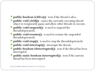 public boolean isAlive(): tests if the thread is alive.
public void yield(): causes the currently executing thread
object to temporarily pause and allow other threads to execute.
public void suspend(): is used to suspend the
thread(depricated).
public void resume(): is used to resume the suspended
thread(depricated).
public void stop(): is used to stop the thread(depricated).
public void interrupt(): interrupts the thread.
public boolean isInterrupted(): tests if the thread has been
interrupted.
public static boolean interrupted(): tests if the current
thread has been interrupted.
BY LECTURER SURAJ PANDEY CCT COLLEGE
 