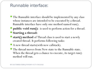Runnable interface:
The Runnable interface should be implemented by any class
whose instances are intended to be executed by a thread.
Runnable interface have only one method named run().
public void run(): is used to perform action for a thread.
Starting a thread:
start() method of Thread class is used to start a newly
created thread. It performs following tasks:
A new thread starts(with new callstack).
The thread moves from New state to the Runnable state.
When the thread gets a chance to execute, its target run()
method will run.
BY LECTURER SURAJ PANDEY CCT COLLEGE
 